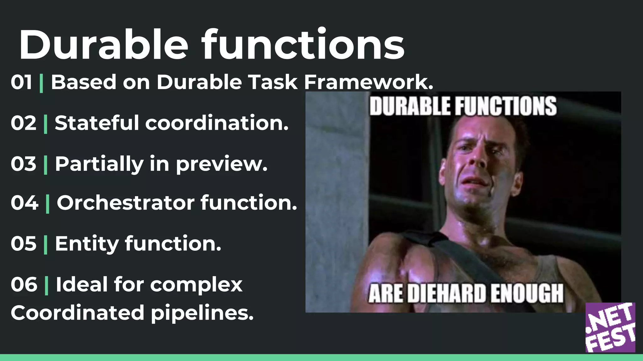 Durable functions
01 | Based on Durable Task Framework.
02 | Stateful coordination.
03 | Partially in preview.
04 | Orchestrator function.
05 | Entity function.
06 | Ideal for complex
Coordinated pipelines.
 