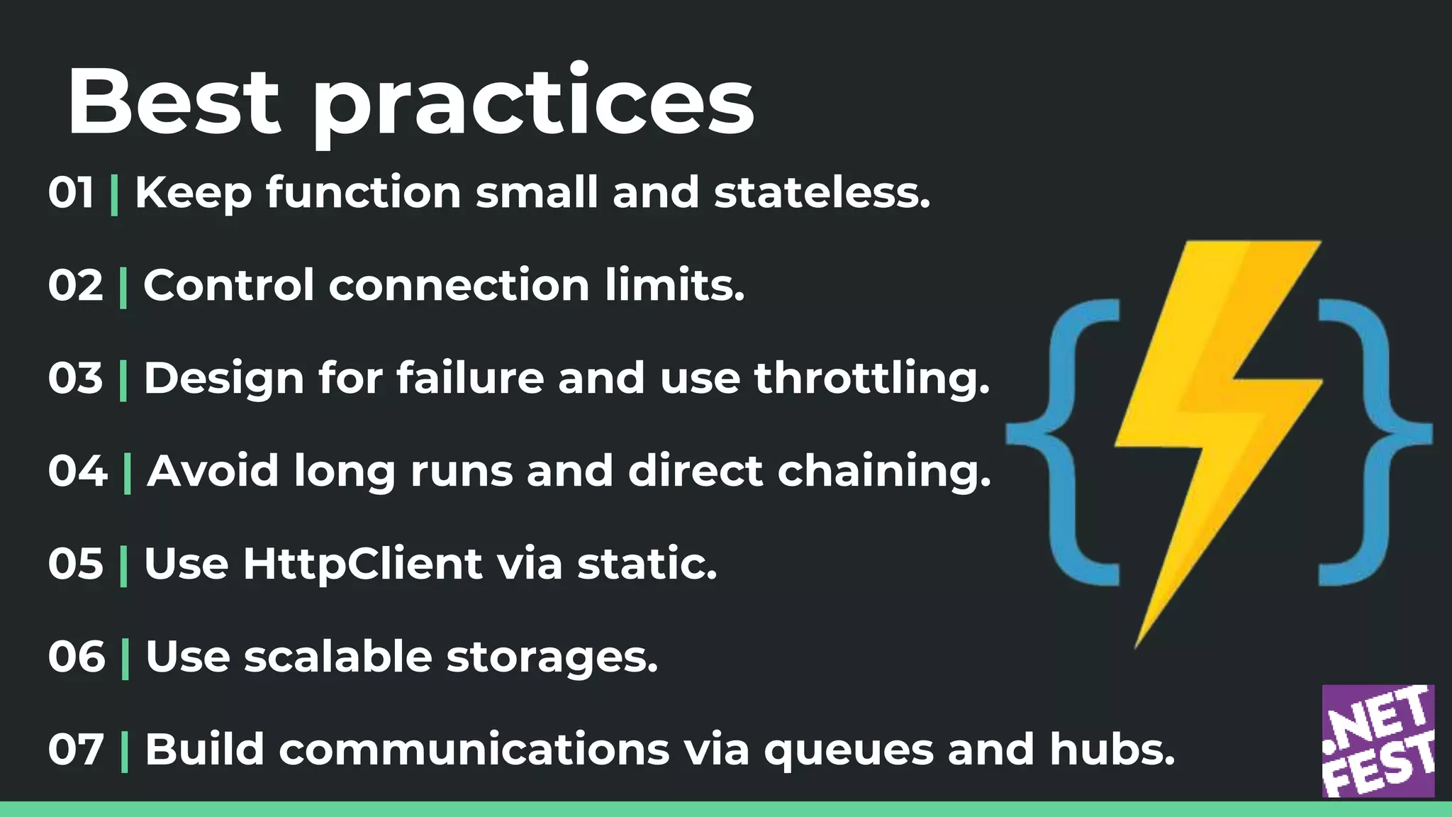 Best practices
01 | Keep function small and stateless.
02 | Control connection limits.
03 | Design for failure and use throttling.
04 | Avoid long runs and direct chaining.
05 | Use HttpClient via static.
06 | Use scalable storages.
07 | Build communications via queues and hubs.
 