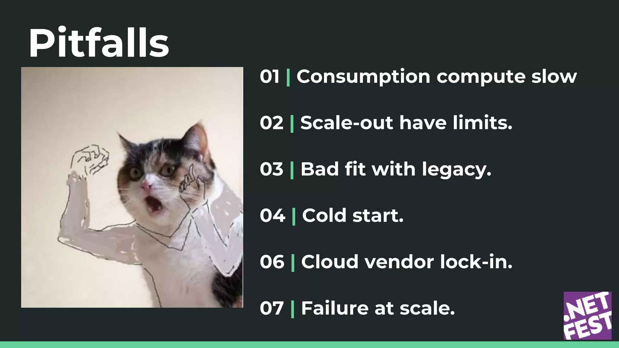 Pitfalls
01 | Consumption compute slow
02 | Scale-out have limits.
03 | Bad fit with legacy.
04 | Cold start.
06 | Cloud vendor lock-in.
07 | Failure at scale.
 
