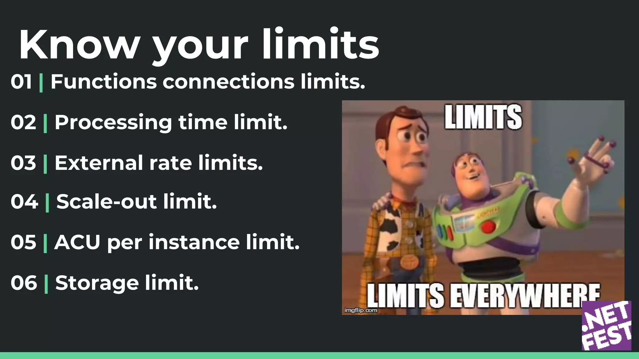 Know your limits
01 | Functions connections limits.
02 | Processing time limit.
03 | External rate limits.
04 | Scale-out limit.
05 | ACU per instance limit.
06 | Storage limit.
 