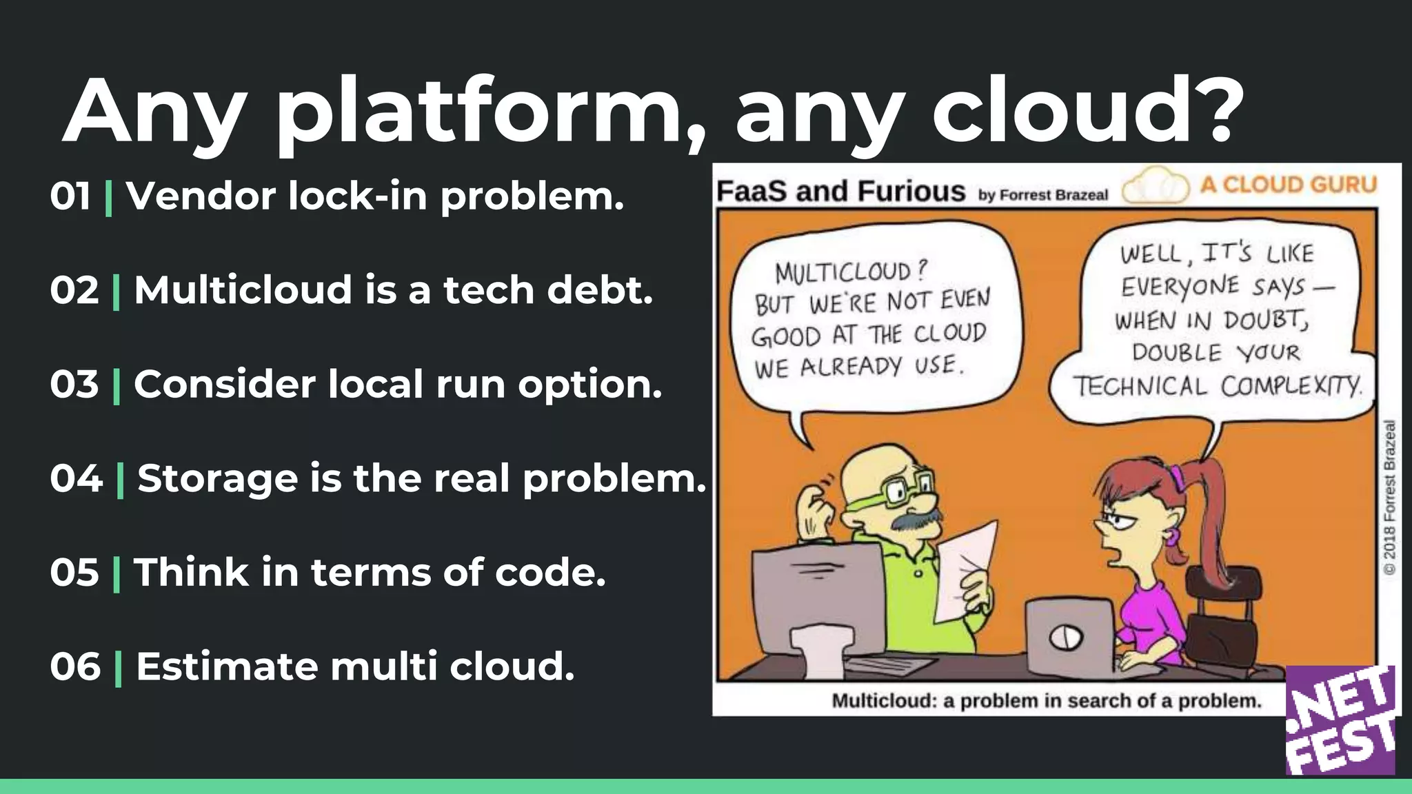 Any platform, any cloud?
01 | Vendor lock-in problem.
02 | Multicloud is a tech debt.
03 | Consider local run option.
04 | Storage is the real problem.
05 | Think in terms of code.
06 | Estimate multi cloud.
 