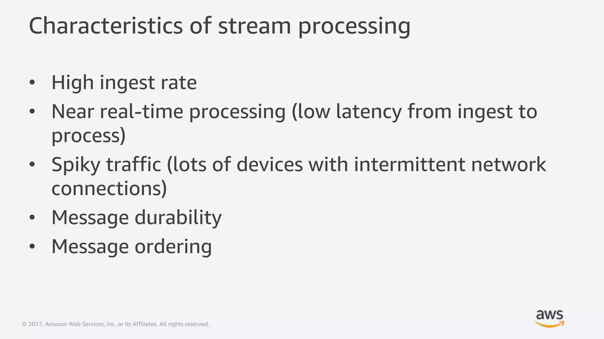 © 2017, Amazon Web Services, Inc. or its Affiliates. All rights reserved.
Characteristics of stream processing
• High ingest rate
• Near real-time processing (low latency from ingest to
process)
• Spiky traffic (lots of devices with intermittent network
connections)
• Message durability
• Message ordering
 