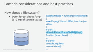 © 2017, Amazon Web Services, Inc. or its Affiliates. All rights reserved.
Lambda considerations and best practices
How about a file system?
• Don’t forget about /tmp
(512 MB of scratch space)
exports.ffmpeg = function(event,context)
{
new ffmpeg('./thumb.MP4', function (err,
video)
{
if (!err) {
video.fnExtractFrameToJPG('/tmp’)
function (error, files) { … }
…
if (!error)
console.log(files);
context.done();
...
 