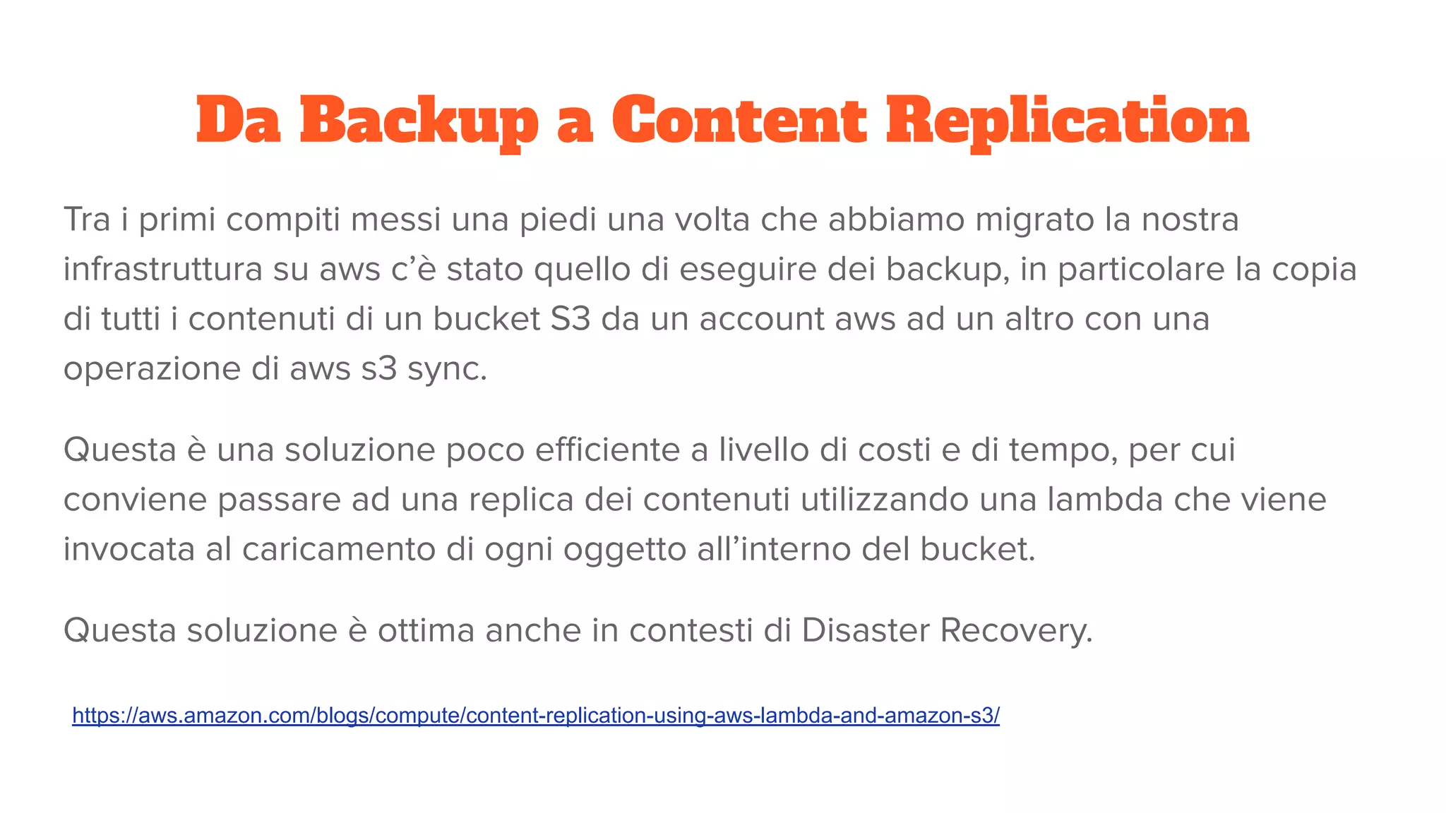 Da Backup a Content Replication
Tra i primi compiti messi una piedi una volta che abbiamo migrato la nostra
infrastruttura su aws c’è stato quello di eseguire dei backup, in particolare la copia
di tutti i contenuti di un bucket S3 da un account aws ad un altro con una
operazione di aws s3 sync.
Questa è una soluzione poco eﬃciente a livello di costi e di tempo, per cui
conviene passare ad una replica dei contenuti utilizzando una lambda che viene
invocata al caricamento di ogni oggetto all’interno del bucket.
Questa soluzione è ottima anche in contesti di Disaster Recovery.
https://aws.amazon.com/blogs/compute/content-replication-using-aws-lambda-and-amazon-s3/
 