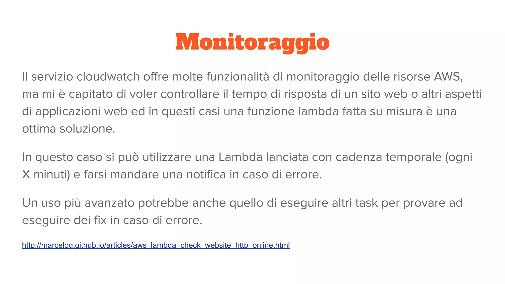 Monitoraggio
Il servizio cloudwatch oﬀre molte funzionalità di monitoraggio delle risorse AWS,
ma mi è capitato di voler controllare il tempo di risposta di un sito web o altri aspetti
di applicazioni web ed in questi casi una funzione lambda fatta su misura è una
ottima soluzione.
In questo caso si può utilizzare una Lambda lanciata con cadenza temporale (ogni
X minuti) e farsi mandare una notiﬁca in caso di errore.
Un uso più avanzato potrebbe anche quello di eseguire altri task per provare ad
eseguire dei ﬁx in caso di errore.
http://marcelog.github.io/articles/aws_lambda_check_website_http_online.html
 