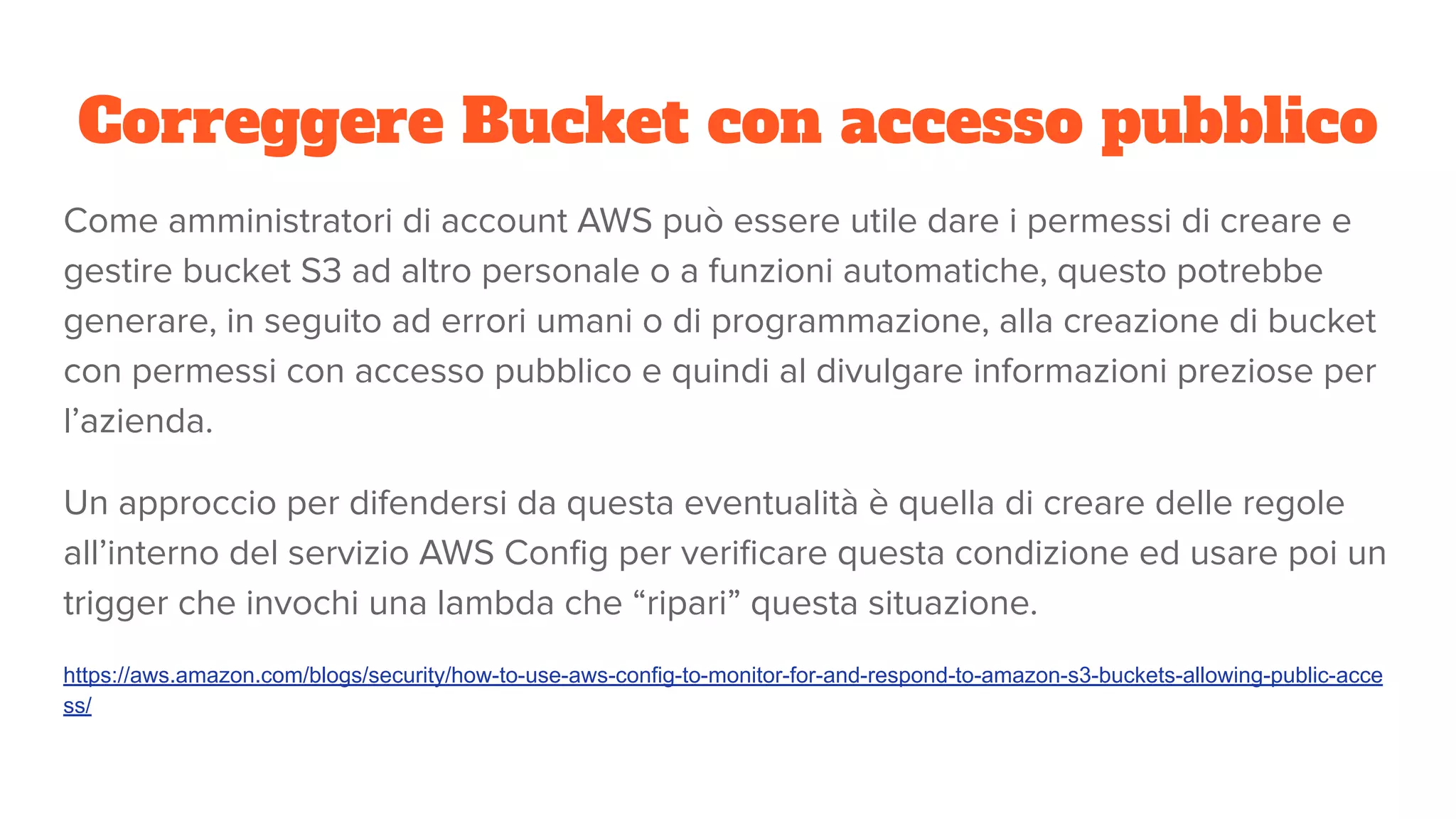 Correggere Bucket con accesso pubblico
Come amministratori di account AWS può essere utile dare i permessi di creare e
gestire bucket S3 ad altro personale o a funzioni automatiche, questo potrebbe
generare, in seguito ad errori umani o di programmazione, alla creazione di bucket
con permessi con accesso pubblico e quindi al divulgare informazioni preziose per
l’azienda.
Un approccio per difendersi da questa eventualità è quella di creare delle regole
all’interno del servizio AWS Conﬁg per veriﬁcare questa condizione ed usare poi un
trigger che invochi una lambda che “ripari” questa situazione.
https://aws.amazon.com/blogs/security/how-to-use-aws-config-to-monitor-for-and-respond-to-amazon-s3-buckets-allowing-public-acce
ss/
 