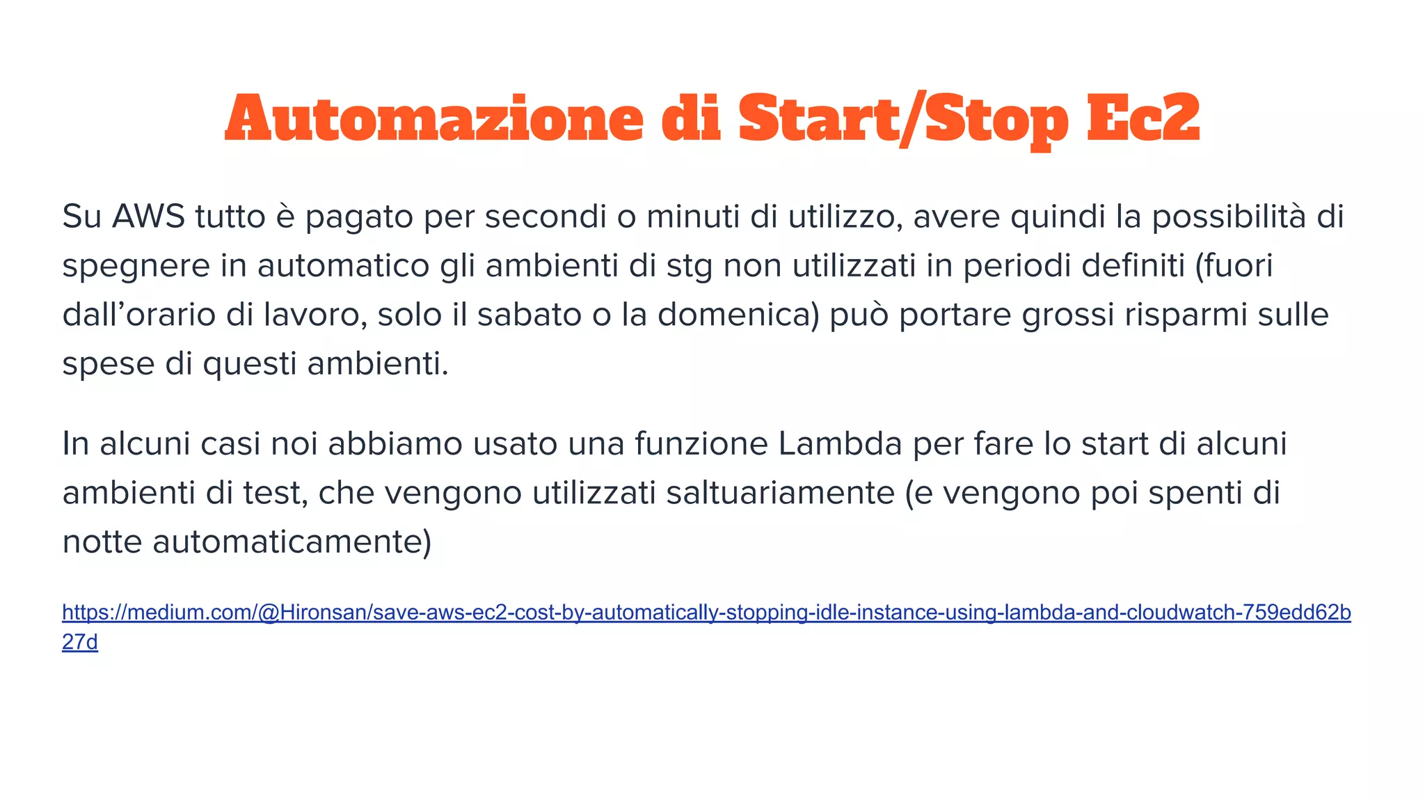 Automazione di Start/Stop Ec2
Su AWS tutto è pagato per secondi o minuti di utilizzo, avere quindi la possibilità di
spegnere in automatico gli ambienti di stg non utilizzati in periodi deﬁniti (fuori
dall’orario di lavoro, solo il sabato o la domenica) può portare grossi risparmi sulle
spese di questi ambienti.
In alcuni casi noi abbiamo usato una funzione Lambda per fare lo start di alcuni
ambienti di test, che vengono utilizzati saltuariamente (e vengono poi spenti di
notte automaticamente)
https://medium.com/@Hironsan/save-aws-ec2-cost-by-automatically-stopping-idle-instance-using-lambda-and-cloudwatch-759edd62b
27d
 