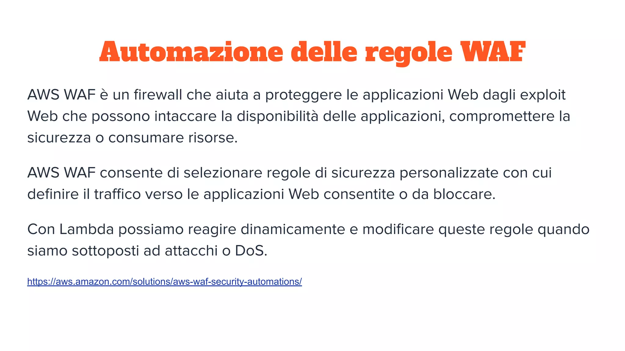 Automazione delle regole WAF
AWS WAF è un ﬁrewall che aiuta a proteggere le applicazioni Web dagli exploit
Web che possono intaccare la disponibilità delle applicazioni, compromettere la
sicurezza o consumare risorse.
AWS WAF consente di selezionare regole di sicurezza personalizzate con cui
deﬁnire il traﬃco verso le applicazioni Web consentite o da bloccare.
Con Lambda possiamo reagire dinamicamente e modiﬁcare queste regole quando
siamo sottoposti ad attacchi o DoS.
https://aws.amazon.com/solutions/aws-waf-security-automations/
 