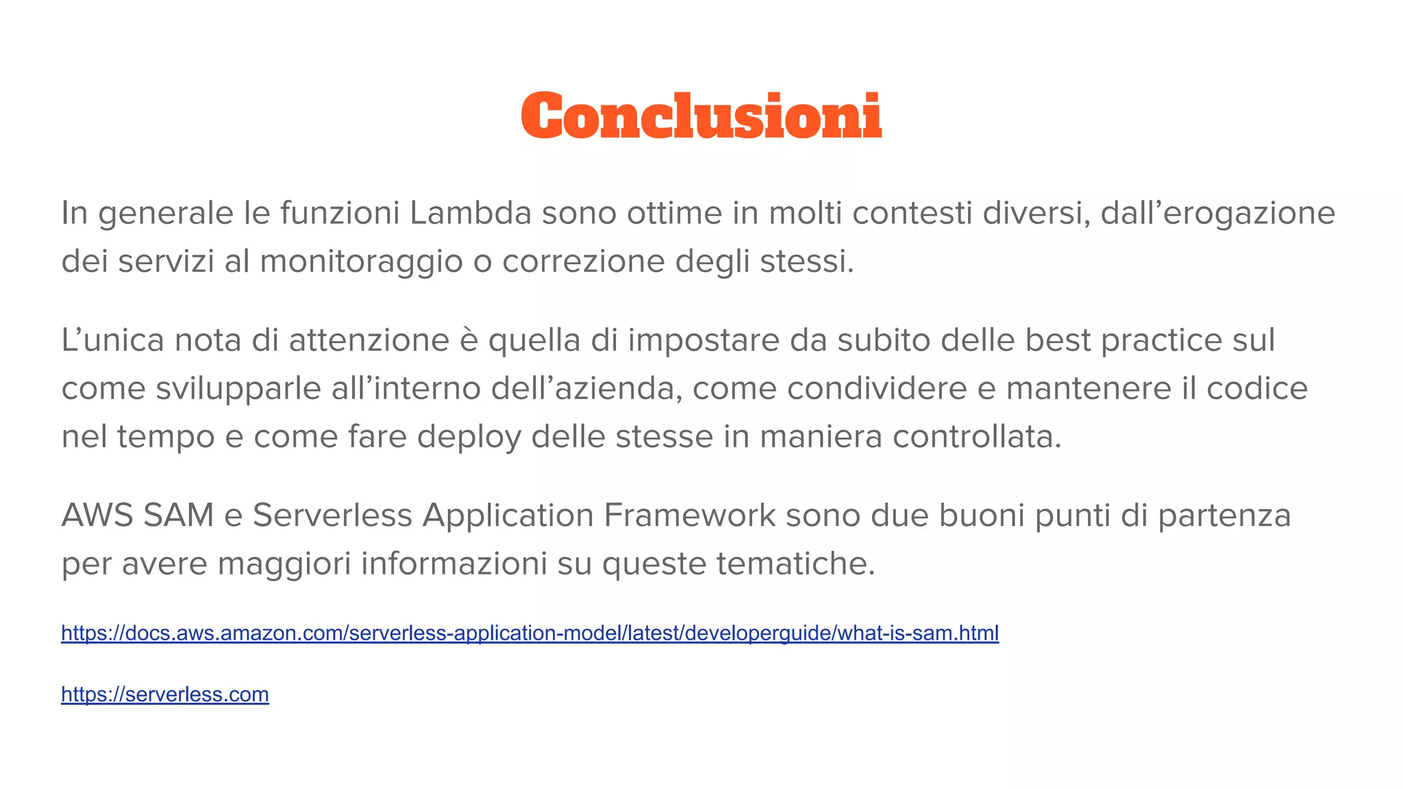 Conclusioni
In generale le funzioni Lambda sono ottime in molti contesti diversi, dall’erogazione
dei servizi al monitoraggio o correzione degli stessi.
L’unica nota di attenzione è quella di impostare da subito delle best practice sul
come svilupparle all’interno dell’azienda, come condividere e mantenere il codice
nel tempo e come fare deploy delle stesse in maniera controllata.
AWS SAM e Serverless Application Framework sono due buoni punti di partenza
per avere maggiori informazioni su queste tematiche.
https://docs.aws.amazon.com/serverless-application-model/latest/developerguide/what-is-sam.html
https://serverless.com
 