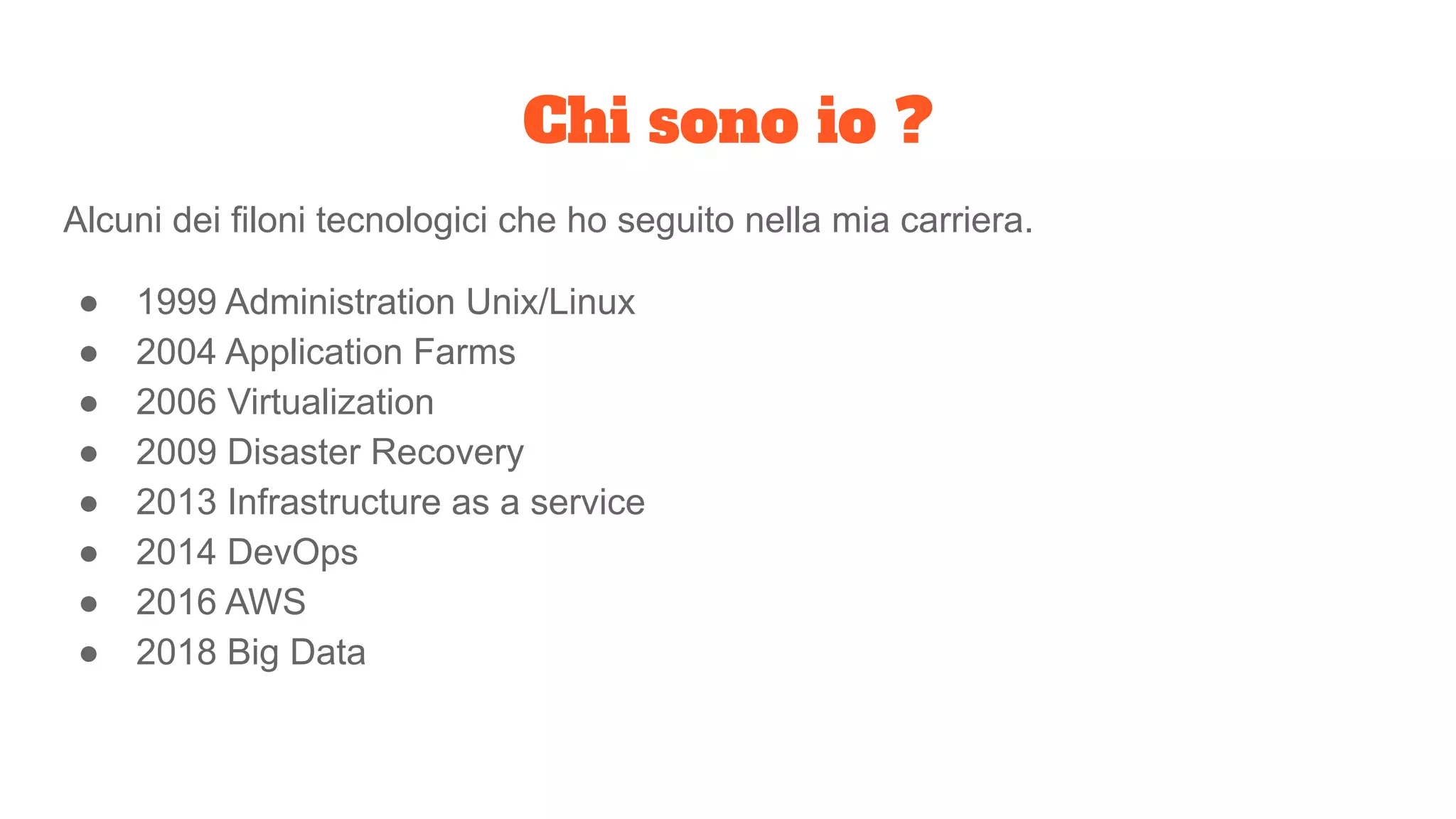 Chi sono io ?
Alcuni dei filoni tecnologici che ho seguito nella mia carriera.
● 1999 Administration Unix/Linux
● 2004 Application Farms
● 2006 Virtualization
● 2009 Disaster Recovery
● 2013 Infrastructure as a service
● 2014 DevOps
● 2016 AWS
● 2018 Big Data
 
