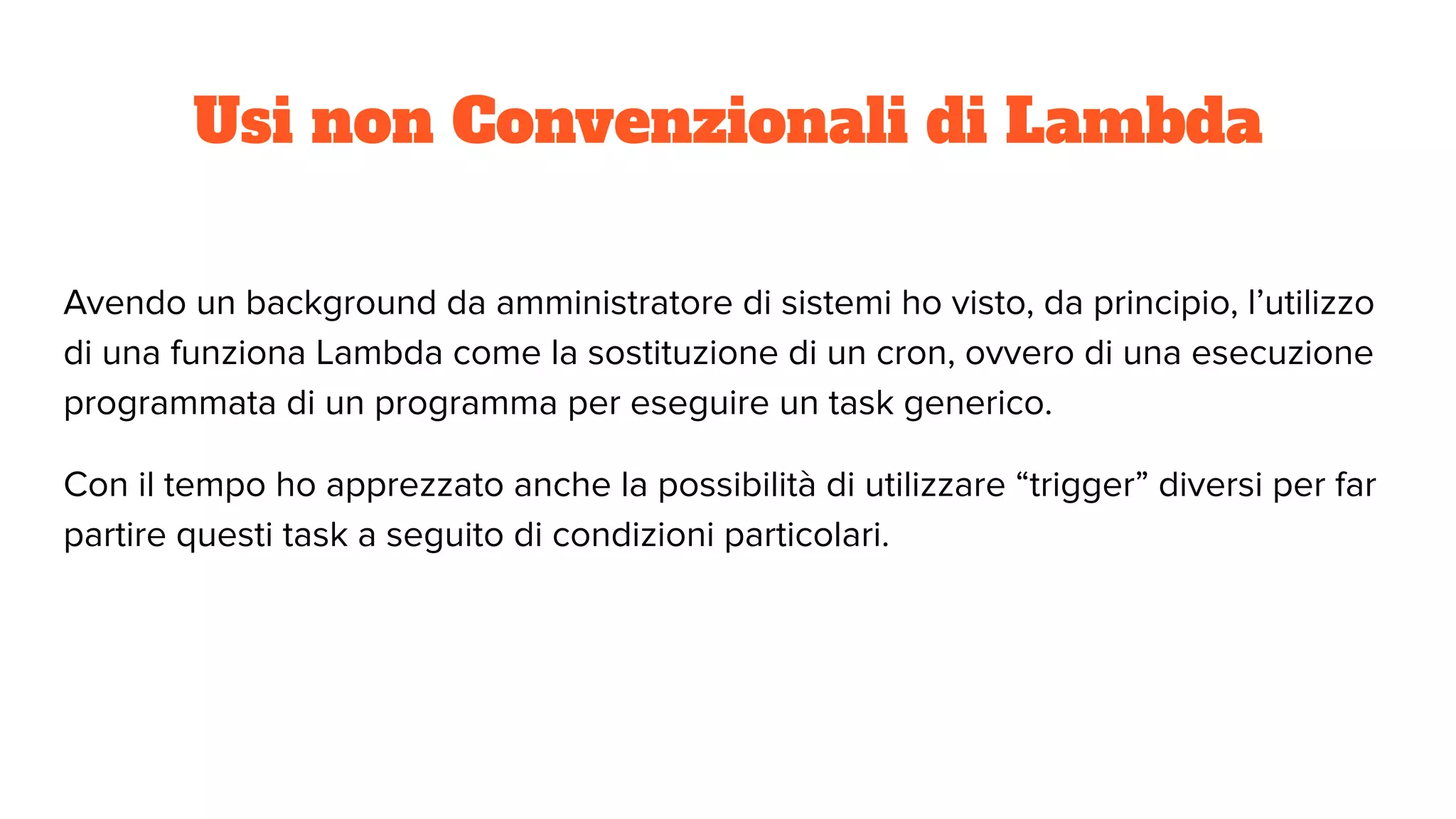 Usi non Convenzionali di Lambda
Avendo un background da amministratore di sistemi ho visto, da principio, l’utilizzo
di una funziona Lambda come la sostituzione di un cron, ovvero di una esecuzione
programmata di un programma per eseguire un task generico.
Con il tempo ho apprezzato anche la possibilità di utilizzare “trigger” diversi per far
partire questi task a seguito di condizioni particolari.
 