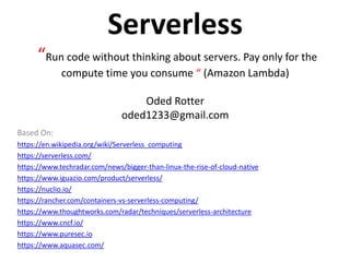 Serverless
“Run code without thinking about servers. Pay only for the
compute time you consume “ (Amazon Lambda)
Oded Rotter
oded1233@gmail.com
Based On:
https://en.wikipedia.org/wiki/Serverless_computing
https://serverless.com/
https://www.techradar.com/news/bigger-than-linux-the-rise-of-cloud-native
https://www.iguazio.com/product/serverless/
https://nuclio.io/
https://rancher.com/containers-vs-serverless-computing/
https://www.thoughtworks.com/radar/techniques/serverless-architecture
https://www.cncf.io/
https://www.puresec.io
https://www.aquasec.com/
 