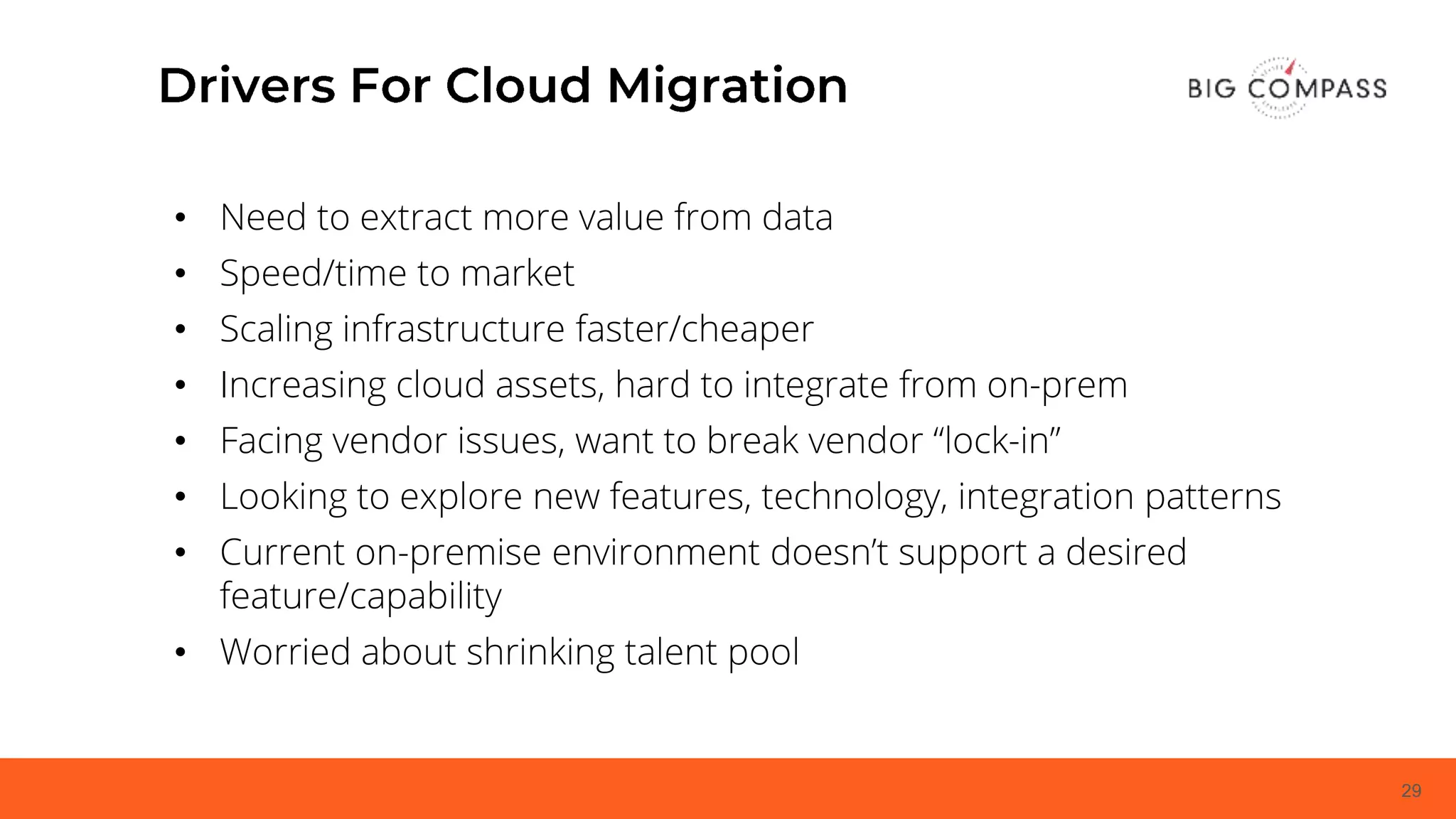 29
• Need to extract more value from data
• Speed/time to market
• Scaling infrastructure faster/cheaper
• Increasing cloud assets, hard to integrate from on-prem
• Facing vendor issues, want to break vendor “lock-in”
• Looking to explore new features, technology, integration patterns
• Current on-premise environment doesn’t support a desired
feature/capability
• Worried about shrinking talent pool
 