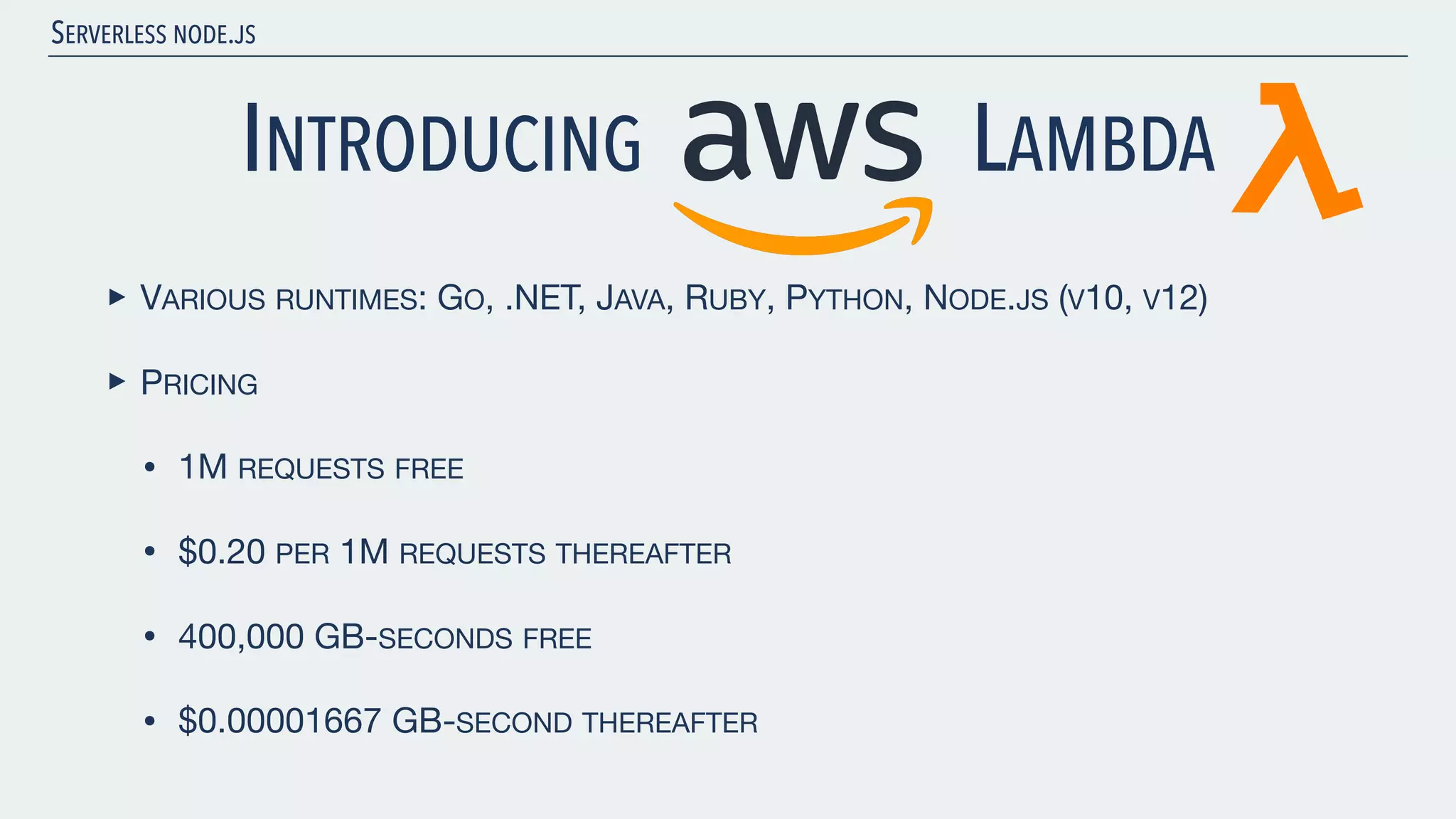 SERVERLESS NODE.JS INTRODUCING LAMBDA ‣ VARIOUS RUNTIMES: GO, .NET, JAVA, RUBY, PYTHON, NODE.JS (V10, V12) ‣ PRICING • 1M REQUESTS FREE • $0.20 PER 1M REQUESTS THEREAFTER • 400,000 GB-SECONDS FREE • $0.00001667 GB-SECOND THEREAFTER 