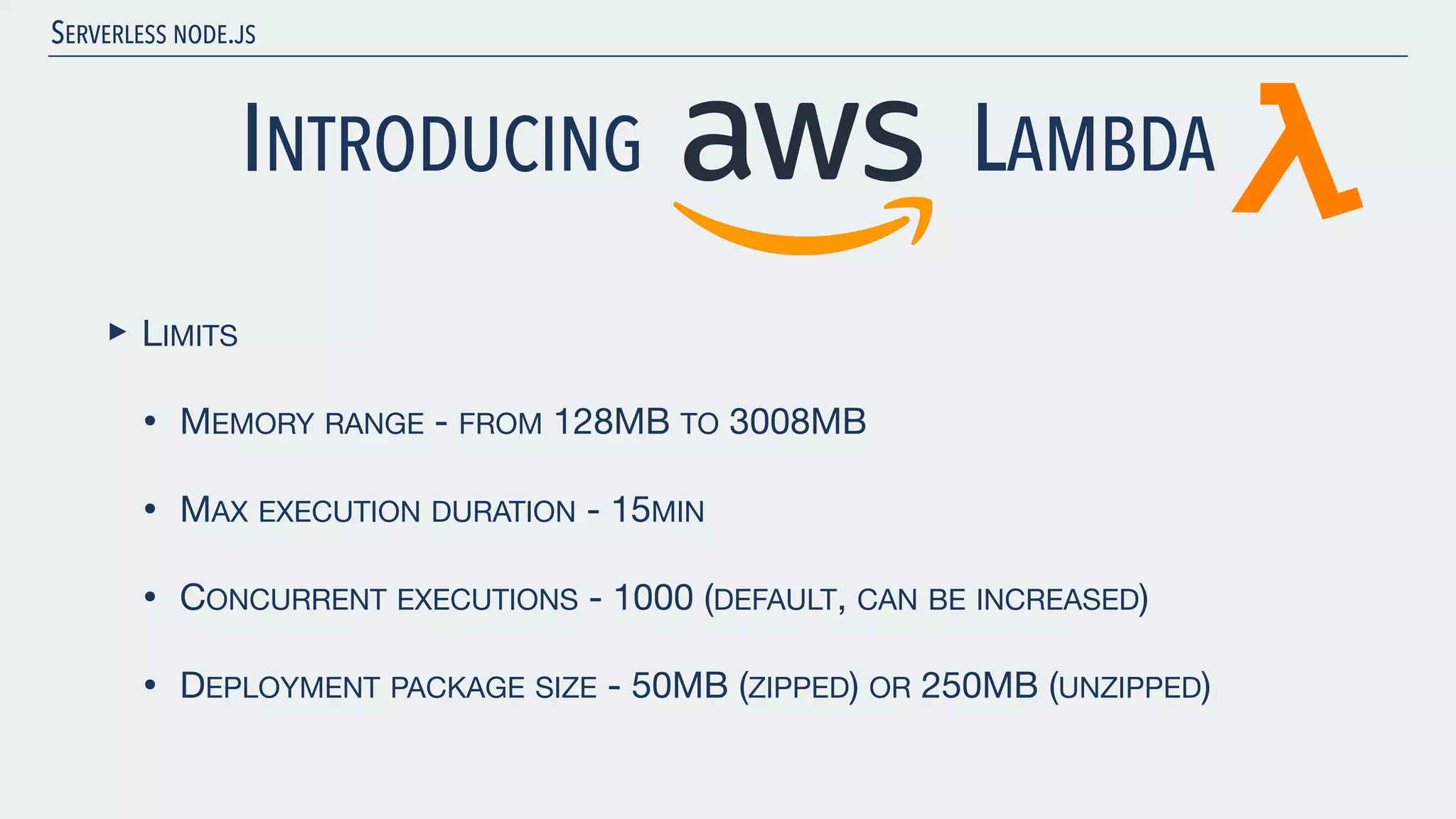SERVERLESS NODE.JS INTRODUCING LAMBDA ‣ LIMITS • MEMORY RANGE - FROM 128MB TO 3008MB • MAX EXECUTION DURATION - 15MIN • CONCURRENT EXECUTIONS - 1000 (DEFAULT, CAN BE INCREASED) • DEPLOYMENT PACKAGE SIZE - 50MB (ZIPPED) OR 250MB (UNZIPPED) 