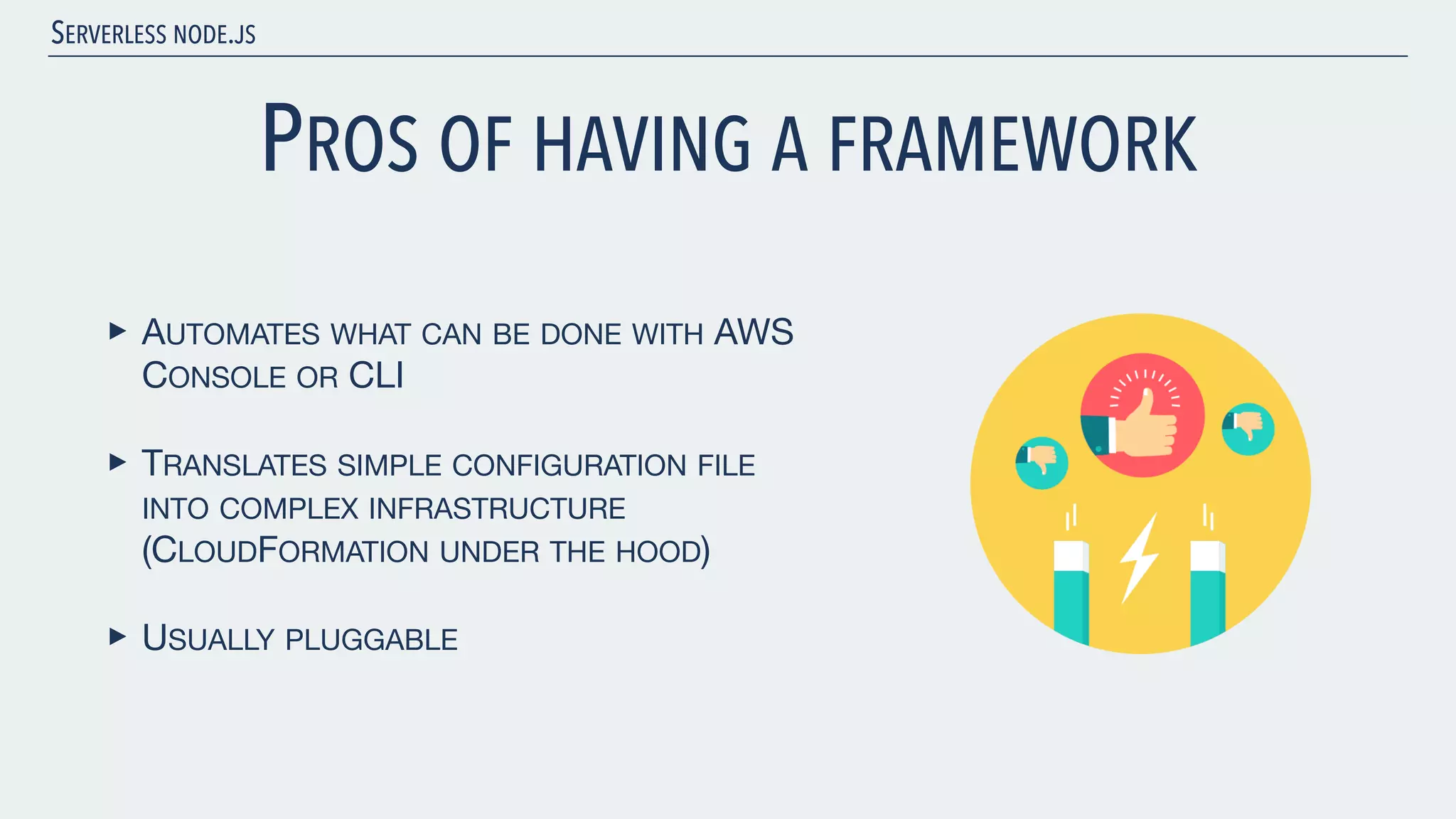 SERVERLESS NODE.JS PROS OF HAVING A FRAMEWORK ‣ AUTOMATES WHAT CAN BE DONE WITH AWS CONSOLE OR CLI ‣ TRANSLATES SIMPLE CONFIGURATION FILE INTO COMPLEX INFRASTRUCTURE (CLOUDFORMATION UNDER THE HOOD) ‣ USUALLY PLUGGABLE 