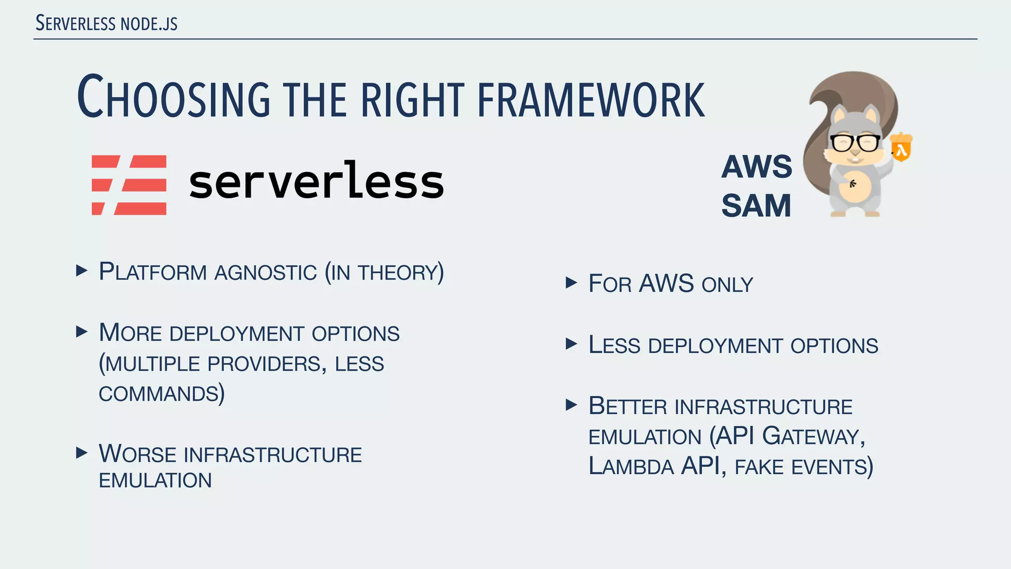 SERVERLESS NODE.JS CHOOSING THE RIGHT FRAMEWORK ‣ PLATFORM AGNOSTIC (IN THEORY) ‣ MORE DEPLOYMENT OPTIONS (MULTIPLE PROVIDERS, LESS COMMANDS) ‣ WORSE INFRASTRUCTURE EMULATION AWS SAM ‣ FOR AWS ONLY ‣ LESS DEPLOYMENT OPTIONS ‣ BETTER INFRASTRUCTURE EMULATION (API GATEWAY, LAMBDA API, FAKE EVENTS) 