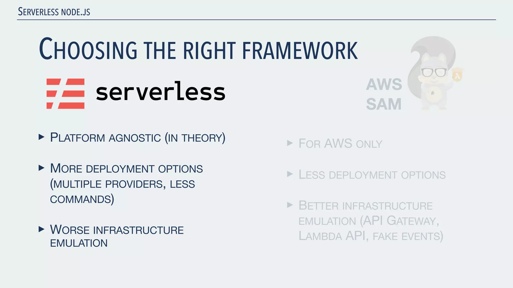 SERVERLESS NODE.JS CHOOSING THE RIGHT FRAMEWORK ‣ PLATFORM AGNOSTIC (IN THEORY) ‣ MORE DEPLOYMENT OPTIONS (MULTIPLE PROVIDERS, LESS COMMANDS) ‣ WORSE INFRASTRUCTURE EMULATION AWS SAM ‣ FOR AWS ONLY ‣ LESS DEPLOYMENT OPTIONS ‣ BETTER INFRASTRUCTURE EMULATION (API GATEWAY, LAMBDA API, FAKE EVENTS) 