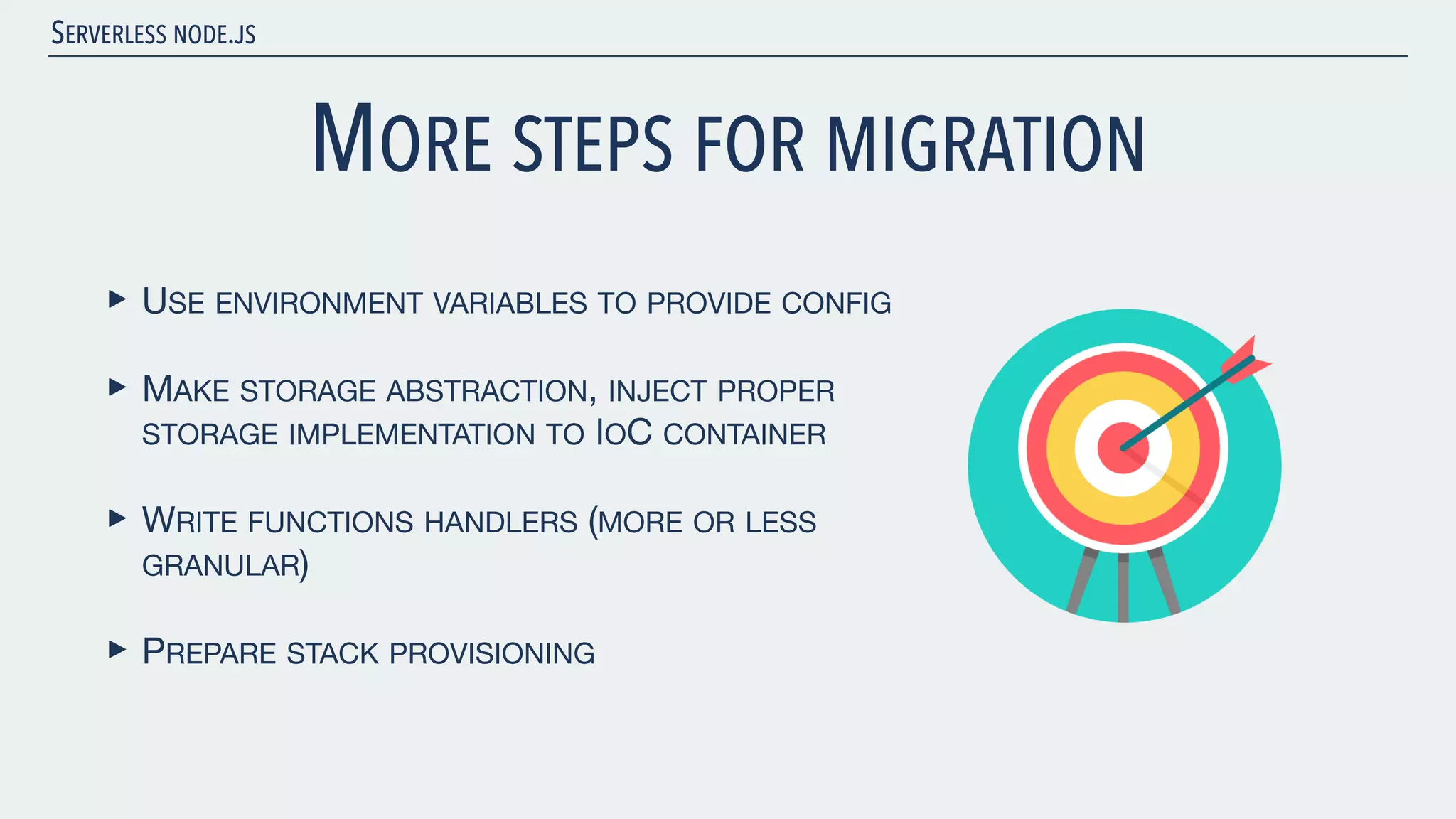 SERVERLESS NODE.JS MORE STEPS FOR MIGRATION ‣ USE ENVIRONMENT VARIABLES TO PROVIDE CONFIG ‣ MAKE STORAGE ABSTRACTION, INJECT PROPER STORAGE IMPLEMENTATION TO IOC CONTAINER ‣ WRITE FUNCTIONS HANDLERS (MORE OR LESS GRANULAR) ‣ PREPARE STACK PROVISIONING 