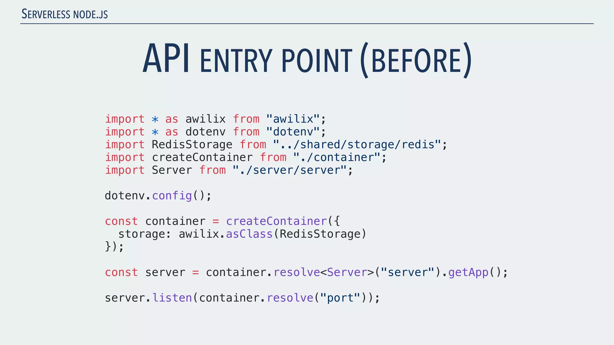 SERVERLESS NODE.JS API ENTRY POINT (BEFORE) import * as awilix from "awilix"; import * as dotenv from "dotenv"; import RedisStorage from "../shared/storage/redis"; import createContainer from "./container"; import Server from "./server/server"; dotenv.config(); const container = createContainer({ storage: awilix.asClass(RedisStorage) }); const server = container.resolve<Server>("server").getApp(); server.listen(container.resolve("port")); 