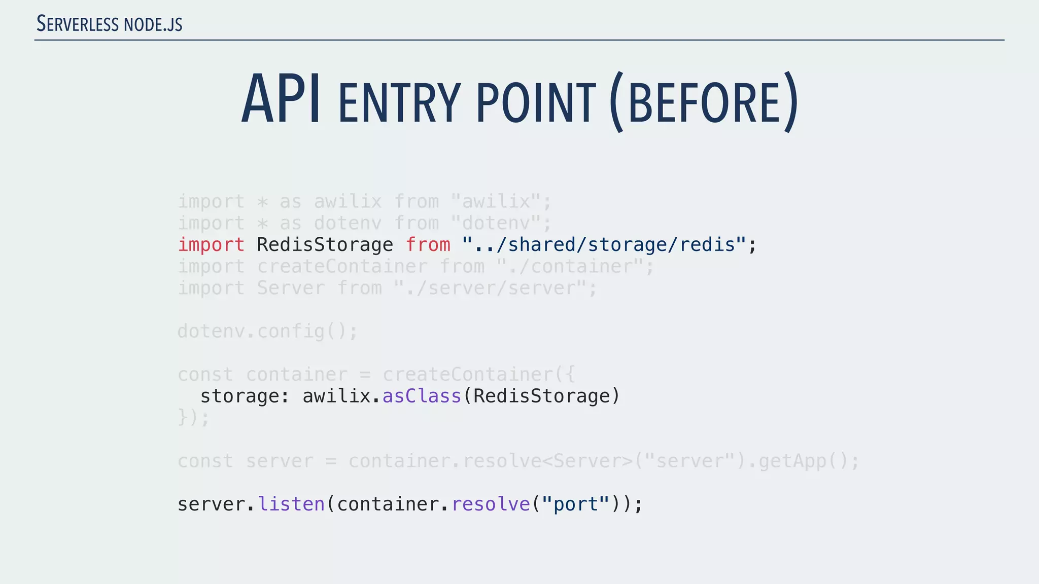 SERVERLESS NODE.JS import * as awilix from "awilix"; import * as dotenv from "dotenv"; import RedisStorage from "../shared/storage/redis"; import createContainer from "./container"; import Server from "./server/server"; dotenv.config(); const container = createContainer({ storage: awilix.asClass(RedisStorage) }); const server = container.resolve<Server>("server").getApp(); server.listen(container.resolve("port")); API ENTRY POINT (BEFORE) 