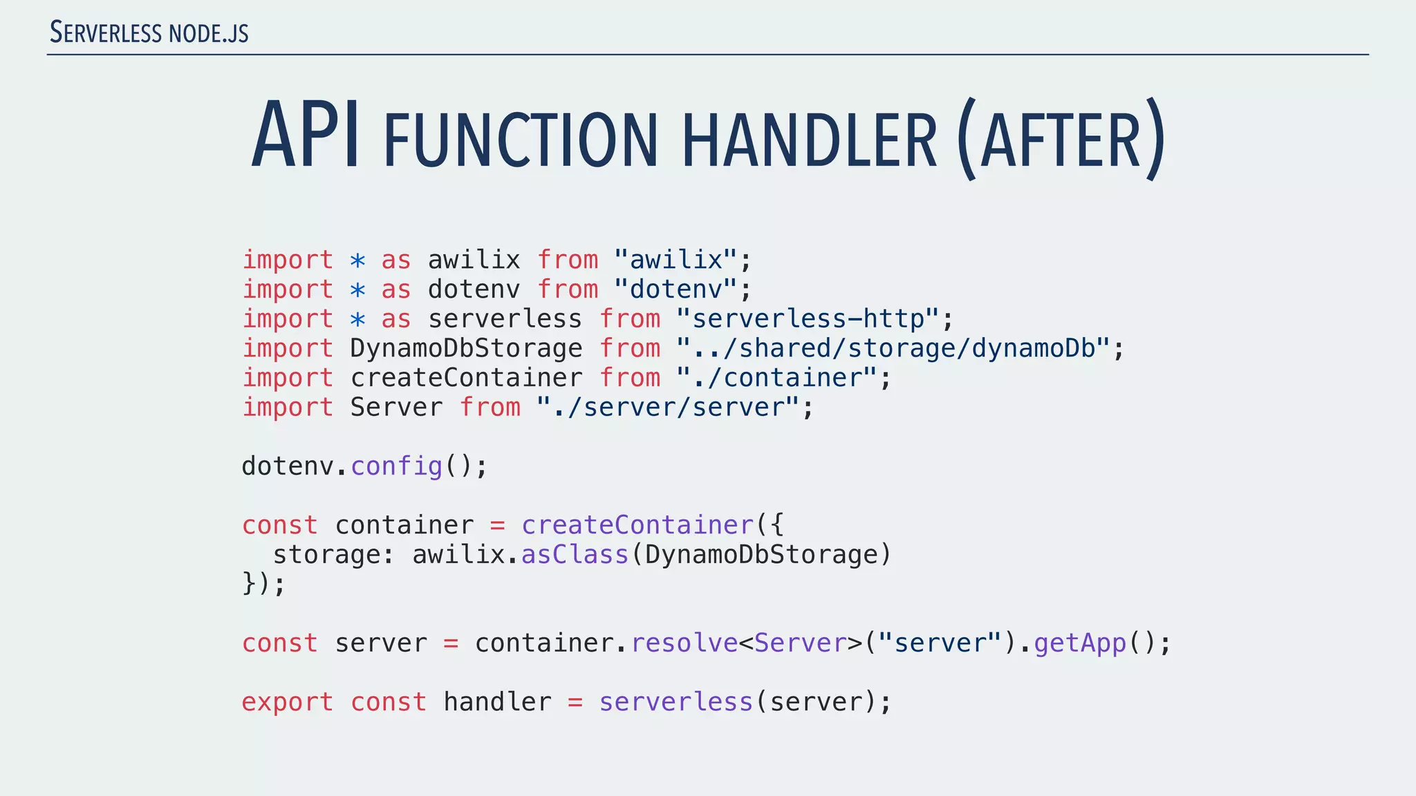 SERVERLESS NODE.JS import * as awilix from "awilix"; import * as dotenv from "dotenv"; import * as serverless from "serverless-http"; import DynamoDbStorage from "../shared/storage/dynamoDb"; import createContainer from "./container"; import Server from "./server/server"; dotenv.config(); const container = createContainer({ storage: awilix.asClass(DynamoDbStorage) }); const server = container.resolve<Server>("server").getApp(); export const handler = serverless(server); API FUNCTION HANDLER (AFTER) 