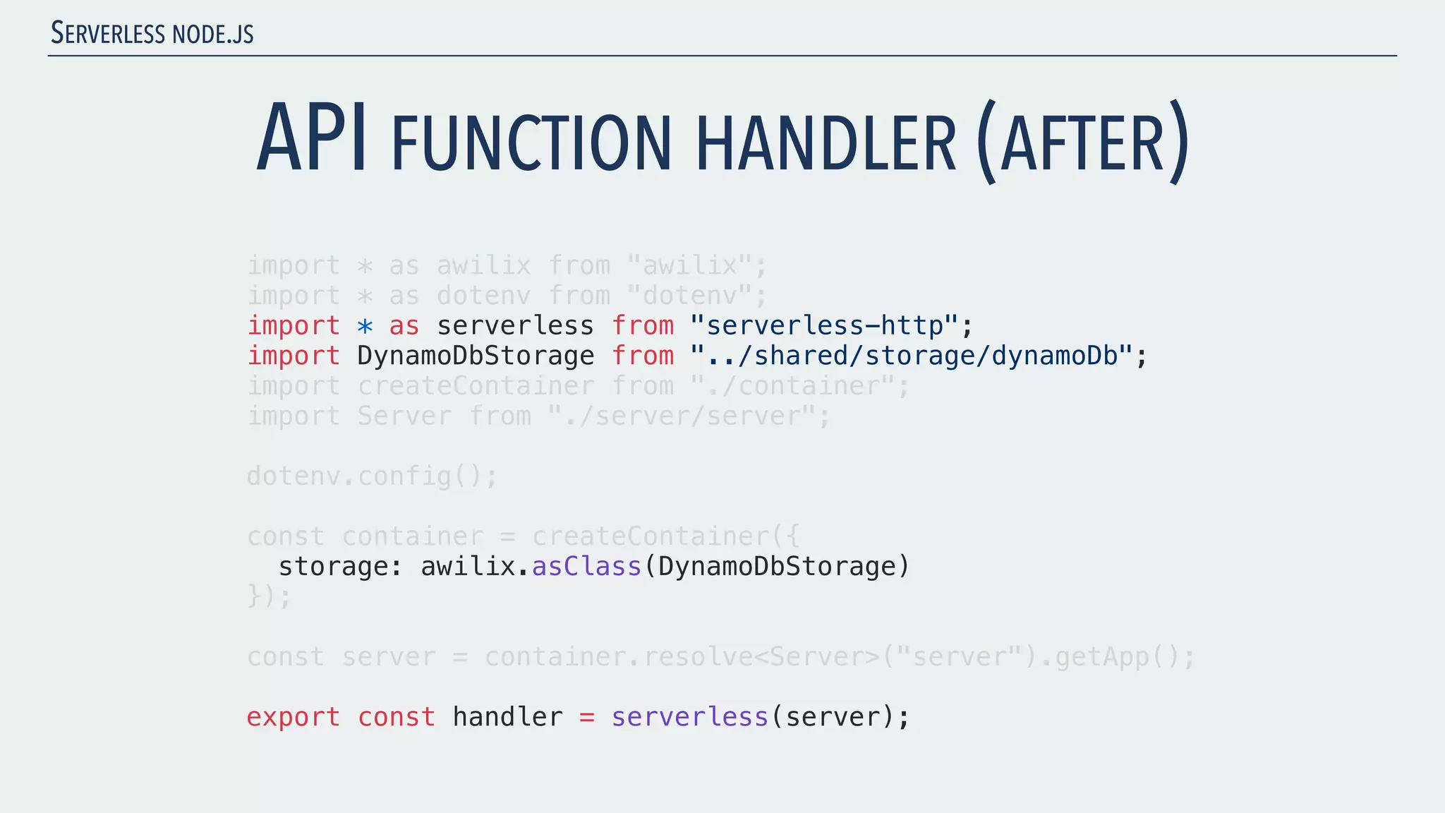 SERVERLESS NODE.JS API FUNCTION HANDLER (AFTER) import * as awilix from "awilix"; import * as dotenv from "dotenv"; import * as serverless from "serverless-http"; import DynamoDbStorage from "../shared/storage/dynamoDb"; import createContainer from "./container"; import Server from "./server/server"; dotenv.config(); const container = createContainer({ storage: awilix.asClass(DynamoDbStorage) }); const server = container.resolve<Server>("server").getApp(); export const handler = serverless(server); 