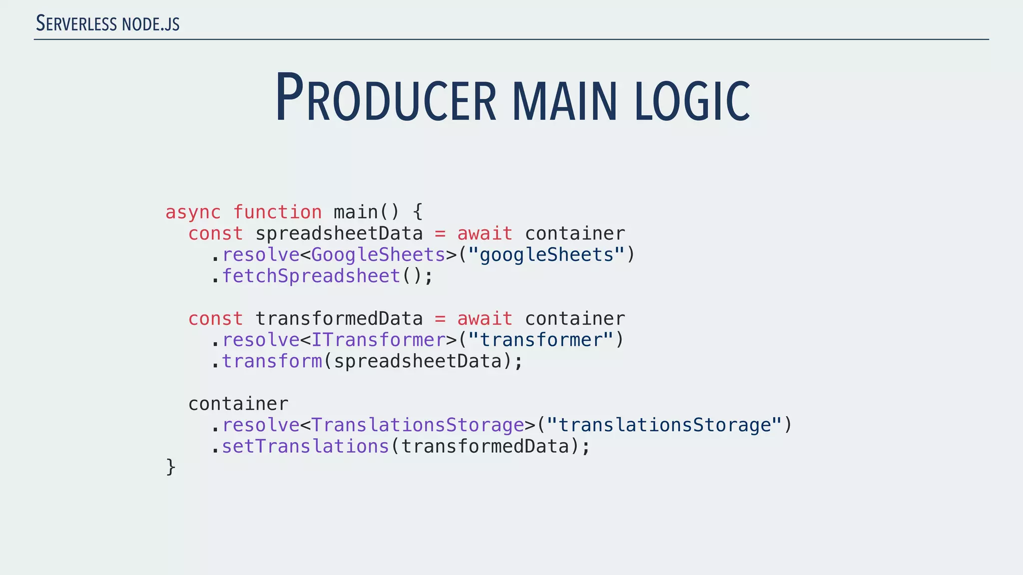 SERVERLESS NODE.JS PRODUCER MAIN LOGIC async function main() { const spreadsheetData = await container .resolve<GoogleSheets>("googleSheets") .fetchSpreadsheet(); const transformedData = await container .resolve<ITransformer>("transformer") .transform(spreadsheetData); container .resolve<TranslationsStorage>("translationsStorage") .setTranslations(transformedData); } 