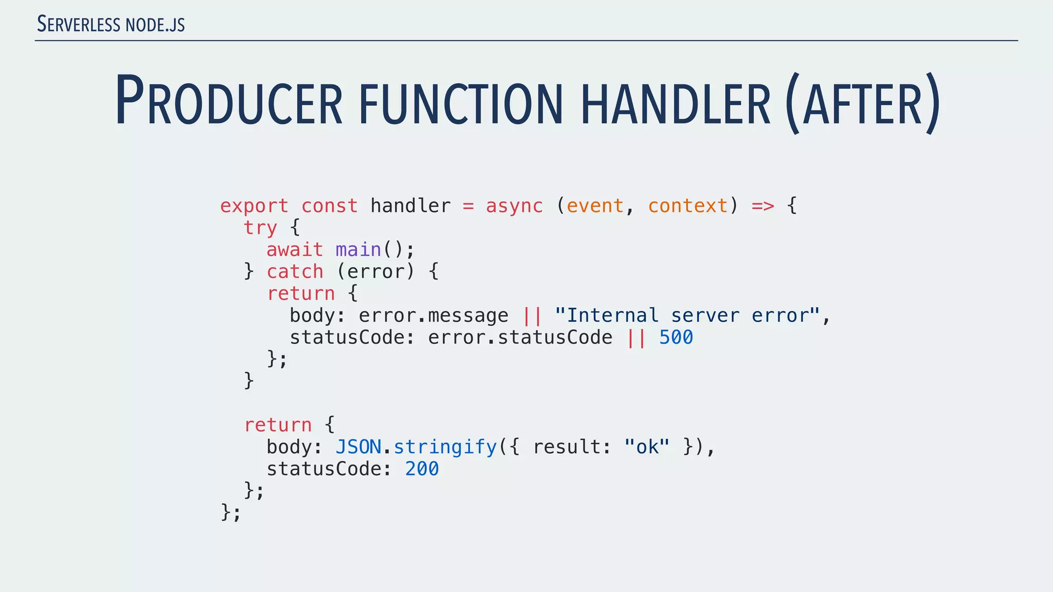 SERVERLESS NODE.JS PRODUCER FUNCTION HANDLER (AFTER) export const handler = async (event, context) => { try { await main(); } catch (error) { return { body: error.message || "Internal server error", statusCode: error.statusCode || 500 }; } return { body: JSON.stringify({ result: "ok" }), statusCode: 200 }; }; 