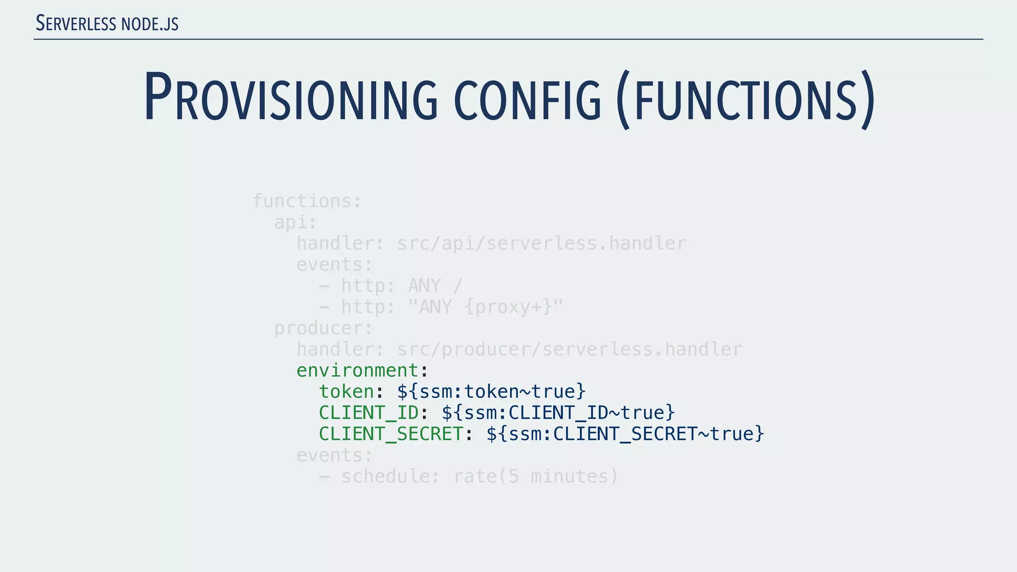 SERVERLESS NODE.JS PROVISIONING CONFIG (FUNCTIONS) functions: api: handler: src/api/serverless.handler events: - http: ANY / - http: "ANY {proxy+}" producer: handler: src/producer/serverless.handler environment: token: ${ssm:token~true} CLIENT_ID: ${ssm:CLIENT_ID~true} CLIENT_SECRET: ${ssm:CLIENT_SECRET~true} events: - schedule: rate(5 minutes) 