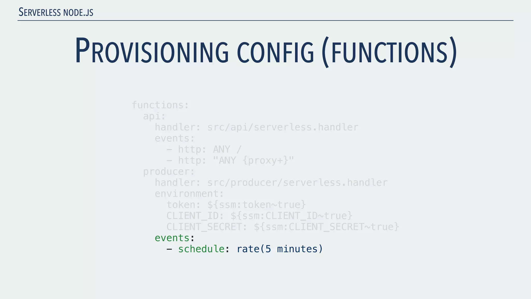 SERVERLESS NODE.JS PROVISIONING CONFIG (FUNCTIONS) functions: api: handler: src/api/serverless.handler events: - http: ANY / - http: "ANY {proxy+}" producer: handler: src/producer/serverless.handler environment: token: ${ssm:token~true} CLIENT_ID: ${ssm:CLIENT_ID~true} CLIENT_SECRET: ${ssm:CLIENT_SECRET~true} events: - schedule: rate(5 minutes) 