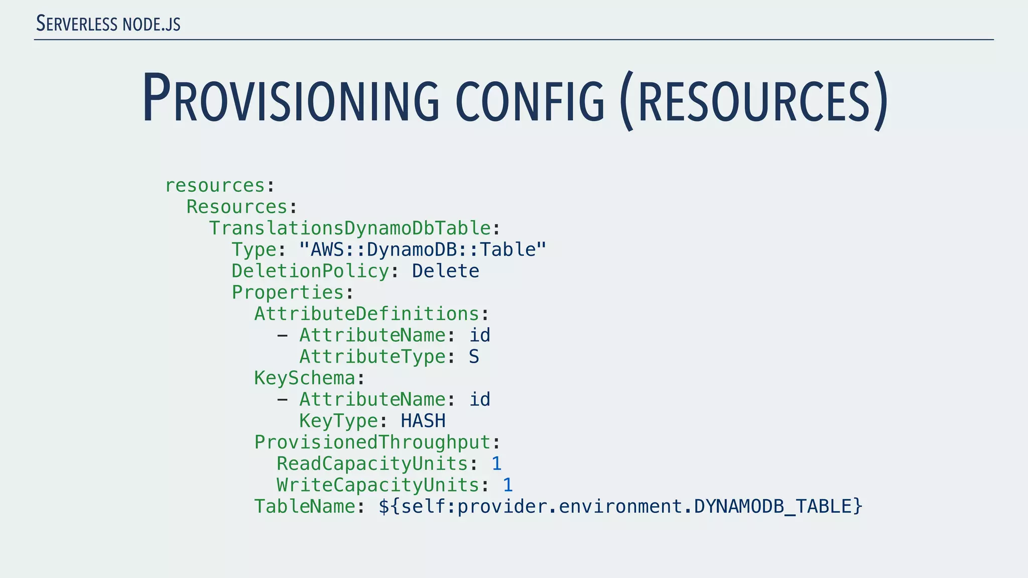 SERVERLESS NODE.JS PROVISIONING CONFIG (RESOURCES) resources: Resources: TranslationsDynamoDbTable: Type: "AWS::DynamoDB::Table" DeletionPolicy: Delete Properties: AttributeDefinitions: - AttributeName: id AttributeType: S KeySchema: - AttributeName: id KeyType: HASH ProvisionedThroughput: ReadCapacityUnits: 1 WriteCapacityUnits: 1 TableName: ${self:provider.environment.DYNAMODB_TABLE} 