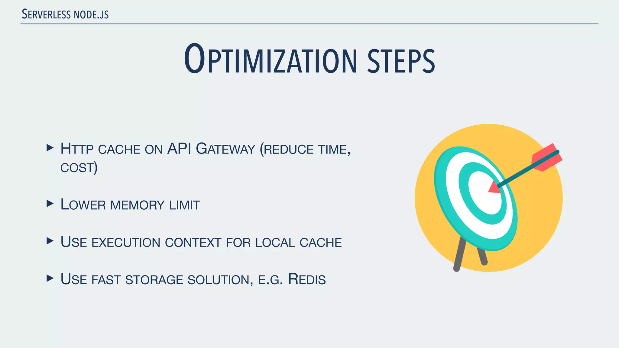 SERVERLESS NODE.JS OPTIMIZATION STEPS ‣ HTTP CACHE ON API GATEWAY (REDUCE TIME, COST) ‣ LOWER MEMORY LIMIT ‣ USE EXECUTION CONTEXT FOR LOCAL CACHE ‣ USE FAST STORAGE SOLUTION, E.G. REDIS 