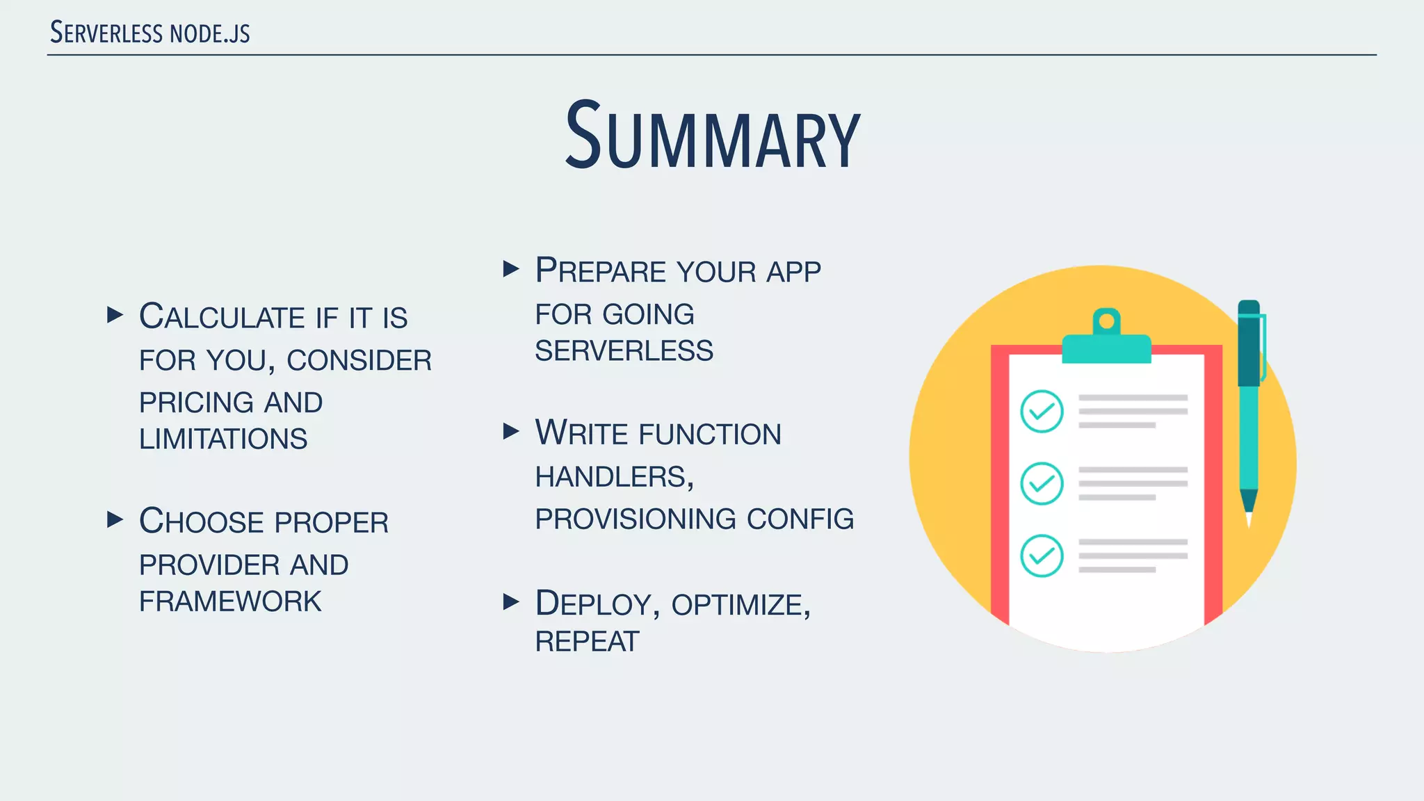 SERVERLESS NODE.JS SUMMARY ‣ CALCULATE IF IT IS FOR YOU, CONSIDER PRICING AND LIMITATIONS ‣ CHOOSE PROPER PROVIDER AND FRAMEWORK ‣ PREPARE YOUR APP FOR GOING SERVERLESS ‣ WRITE FUNCTION HANDLERS, PROVISIONING CONFIG ‣ DEPLOY, OPTIMIZE, REPEAT 