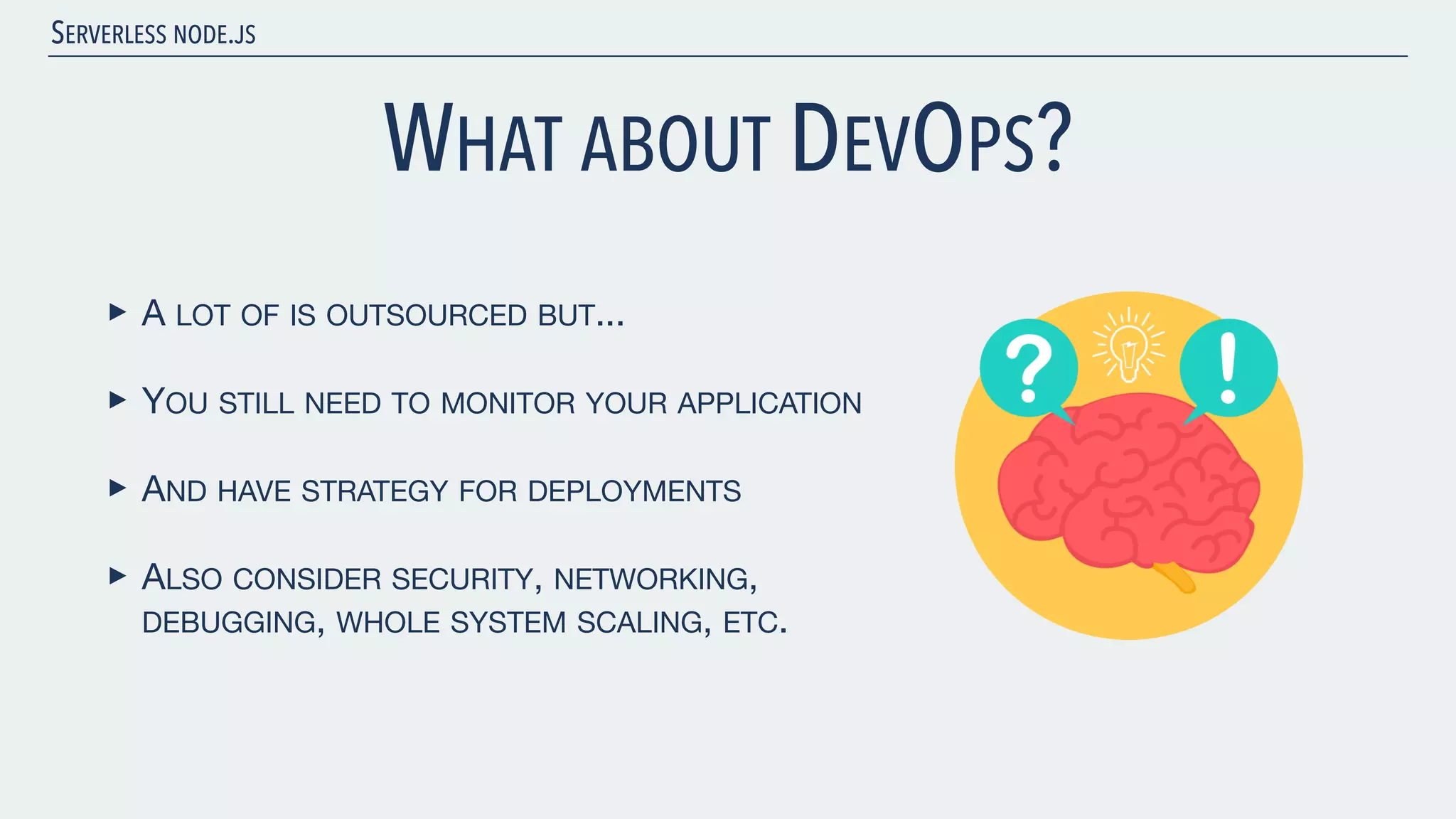 SERVERLESS NODE.JS WHAT ABOUT DEVOPS? ‣ A LOT OF IS OUTSOURCED BUT... ‣ YOU STILL NEED TO MONITOR YOUR APPLICATION ‣ AND HAVE STRATEGY FOR DEPLOYMENTS ‣ ALSO CONSIDER SECURITY, NETWORKING, DEBUGGING, WHOLE SYSTEM SCALING, ETC. 