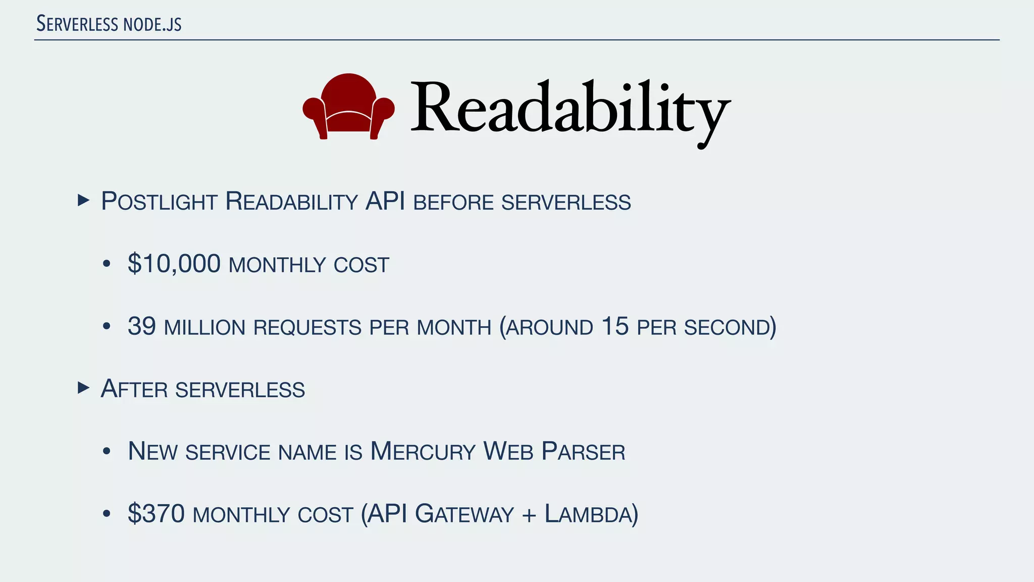 SERVERLESS NODE.JS ‣ POSTLIGHT READABILITY API BEFORE SERVERLESS • $10,000 MONTHLY COST • 39 MILLION REQUESTS PER MONTH (AROUND 15 PER SECOND) ‣ AFTER SERVERLESS • NEW SERVICE NAME IS MERCURY WEB PARSER • $370 MONTHLY COST (API GATEWAY + LAMBDA) 
