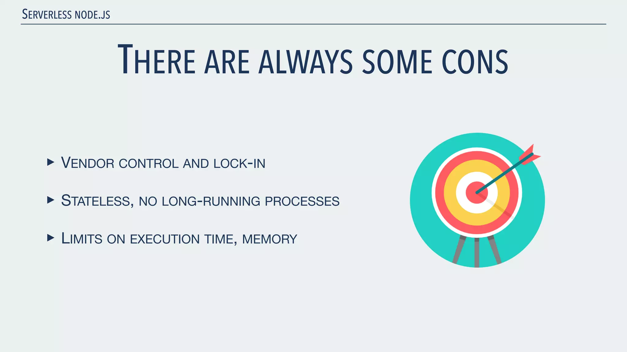 SERVERLESS NODE.JS THERE ARE ALWAYS SOME CONS ‣ VENDOR CONTROL AND LOCK-IN ‣ STATELESS, NO LONG-RUNNING PROCESSES ‣ LIMITS ON EXECUTION TIME, MEMORY 