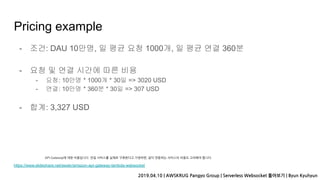 Pricing example
- 조건: DAU 10만명, 일 평균 요청 1000개, 일 평균 연결 360분
- 요청 및 연결 시간에 따른 비용
- 요청: 10만명 * 1000개 * 30일 => 3020 USD
- 연결: 10만명 * 360분 * 30일 => 307 USD
- 합계: 3,327 USD
https://www.slideshare.net/awskr/amazon-api-gateway-lambda-websocket
2019.04.10 | AWSKRUG Pangyo Group | Serverless Websocket 톺아보기 | Byun Kyuhyun
API Gateway에 대한 비용입니다. 만일 서비스를 실제로 구축한다고 가정하면, 같이 연동하는 서비스의 비용도 고려해야 합니다.
 