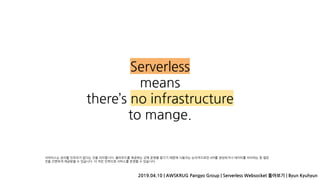 Serverless
means
there’s no infrastructure
to mange.
2019.04.10 | AWSKRUG Pangyo Group | Serverless Websocket 톺아보기 | Byun Kyuhyun
서버리스는 관리할 인프라가 없다는 것을 의미합니다. 클라우드를 제공하는 곳에 운영을 맡기기 때문에 사용자는 논리적으로만 API를 생성하거나 데이터를 처리하는 등 많은
것을 간편하게 제공받을 수 있습니다. 더 적은 인력으로 서비스를 운영할 수 있습니다.
 
