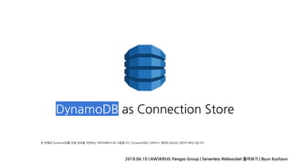 DynamoDB as Connection Store
2019.04.10 | AWSKRUG Pangyo Group | Serverless Websocket 톺아보기 | Byun Kyuhyun
첫 번째로 DynamoDB를 연결 정보를 저장하는 데이터베이스로 사용합니다. DynamoDB는 서버리스 형태의 NoSQL 데이터 베이스입니다.
 