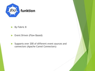 funktion
 By Fabric 8
 Event Driven (Flow Based)
 Supports over 200 of different event sources and
connectors (Apache Camel Connectors)
 