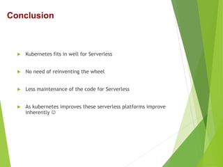  Kubernetes fits in well for Serverless
 No need of reinventing the wheel
 Less maintenance of the code for Serverless
 As kubernetes improves these serverless platforms improve
inherently 
Conclusion
 