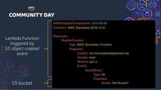 AWSTemplateFormatVersion: 2010-09-09
Transform: AWS::Serverless-2016-10-31
 
Resources:
WeatherFunction:
Type: AWS::Serverless::Function
Properties:
CodeUri: s3://my-bucket/deployment.zip
Handler: main
Runtime: go1.x
Events:
BucketEvent:
Type: S3
Properties:
Bucket: !Ref Bucket1S3 bucket
Lambda Function
triggered by
S3 object created
event
 