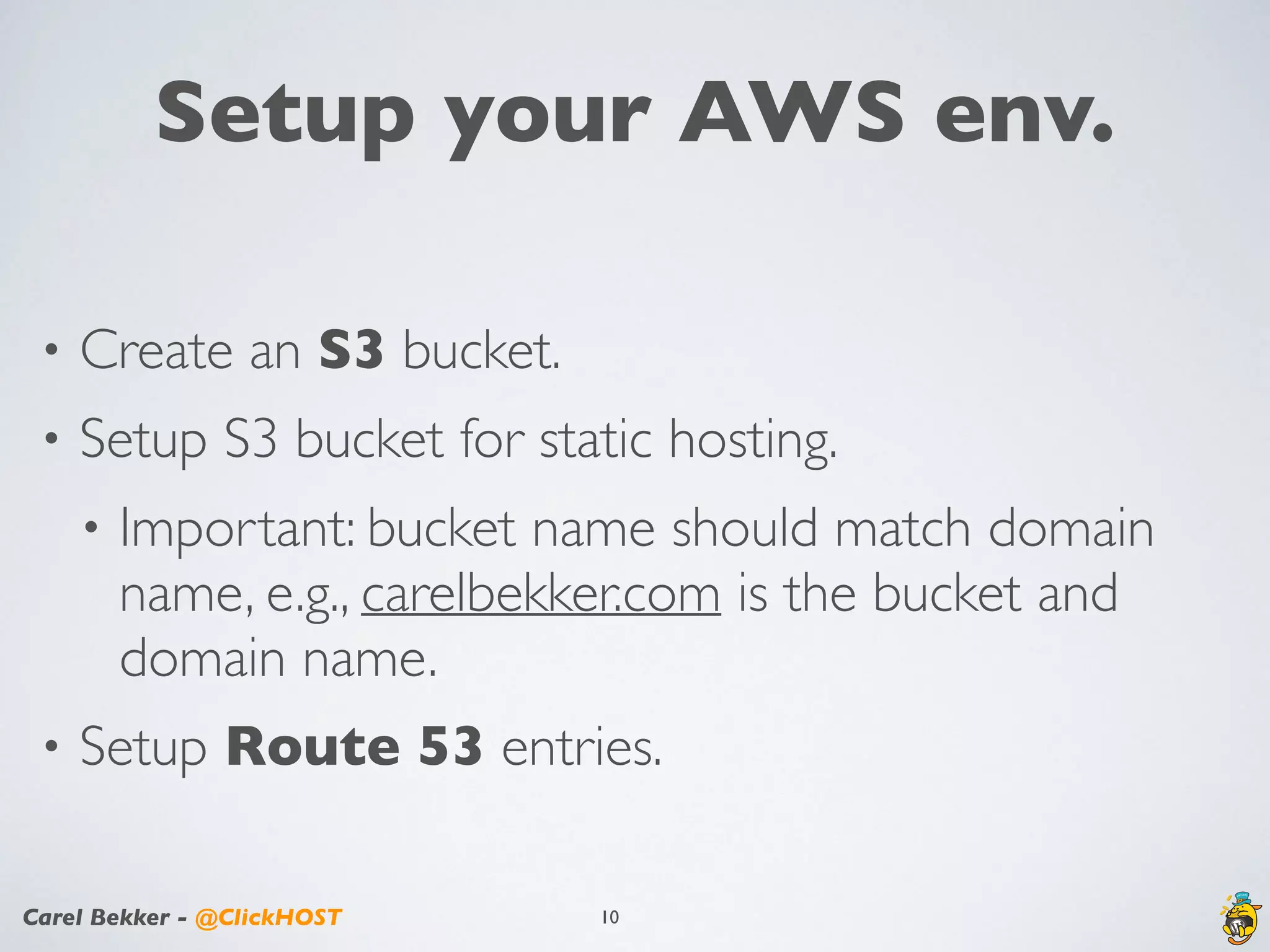 Carel Bekker - @ClickHOST
Setup your AWS env.
• Create an S3 bucket.
• Setup S3 bucket for static hosting.
• Important: bucket name should match domain
name, e.g., carelbekker.com is the bucket and
domain name.
• Setup Route 53 entries.
10
 