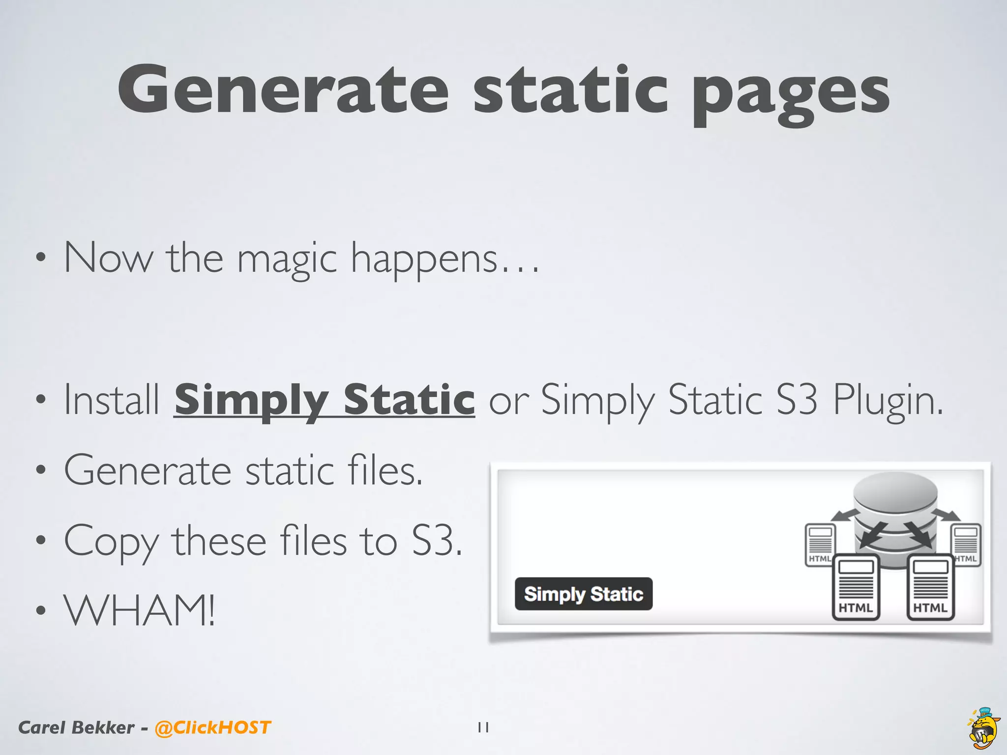 Carel Bekker - @ClickHOST
Generate static pages
• Now the magic happens…
• Install Simply Static or Simply Static S3 Plugin.
• Generate static ﬁles.
• Copy these ﬁles to S3.
• WHAM!
11
 