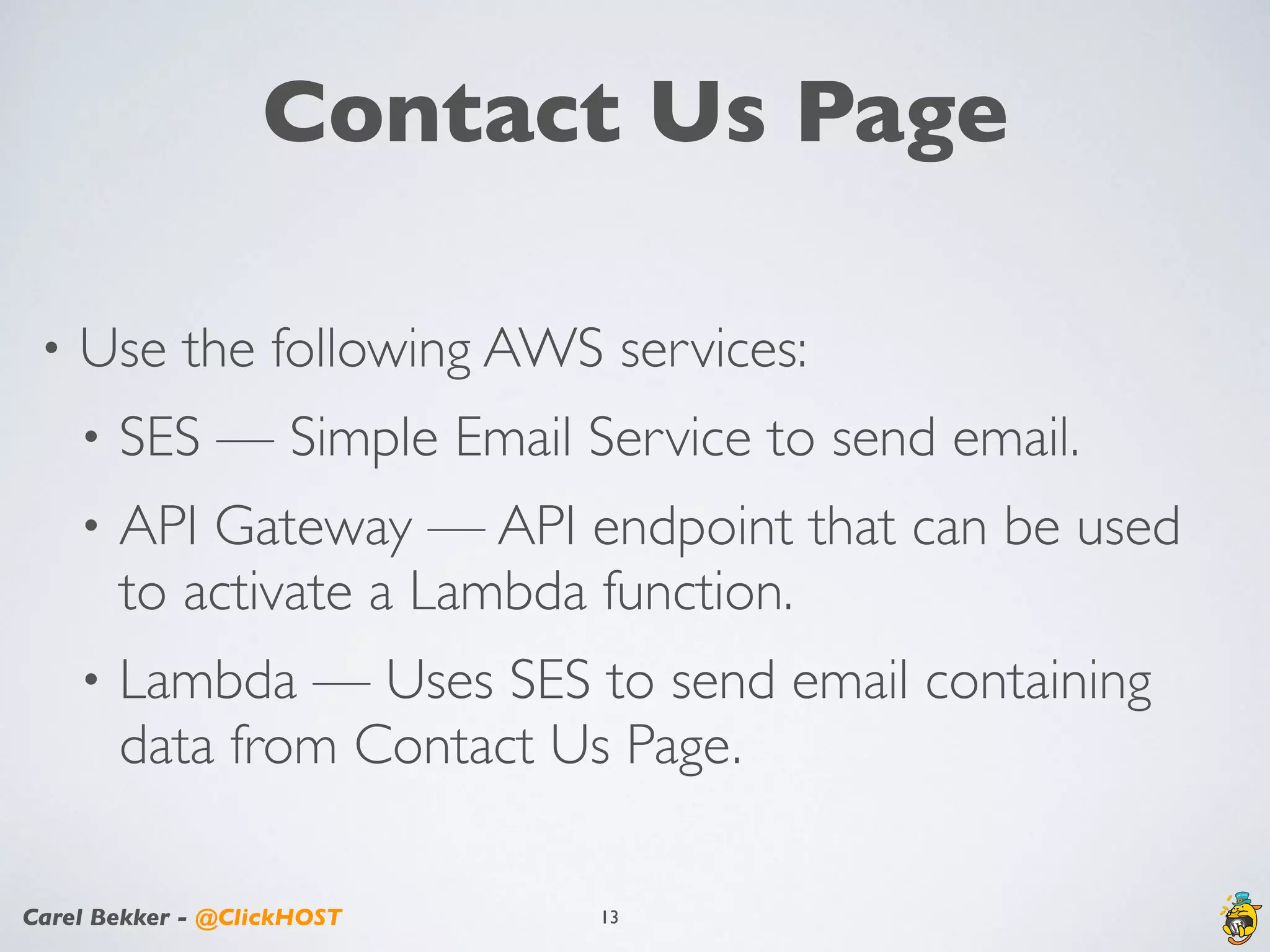 Carel Bekker - @ClickHOST
Contact Us Page
• Use the following AWS services:
• SES — Simple Email Service to send email.
• API Gateway — API endpoint that can be used
to activate a Lambda function.
• Lambda — Uses SES to send email containing
data from Contact Us Page.
13
 