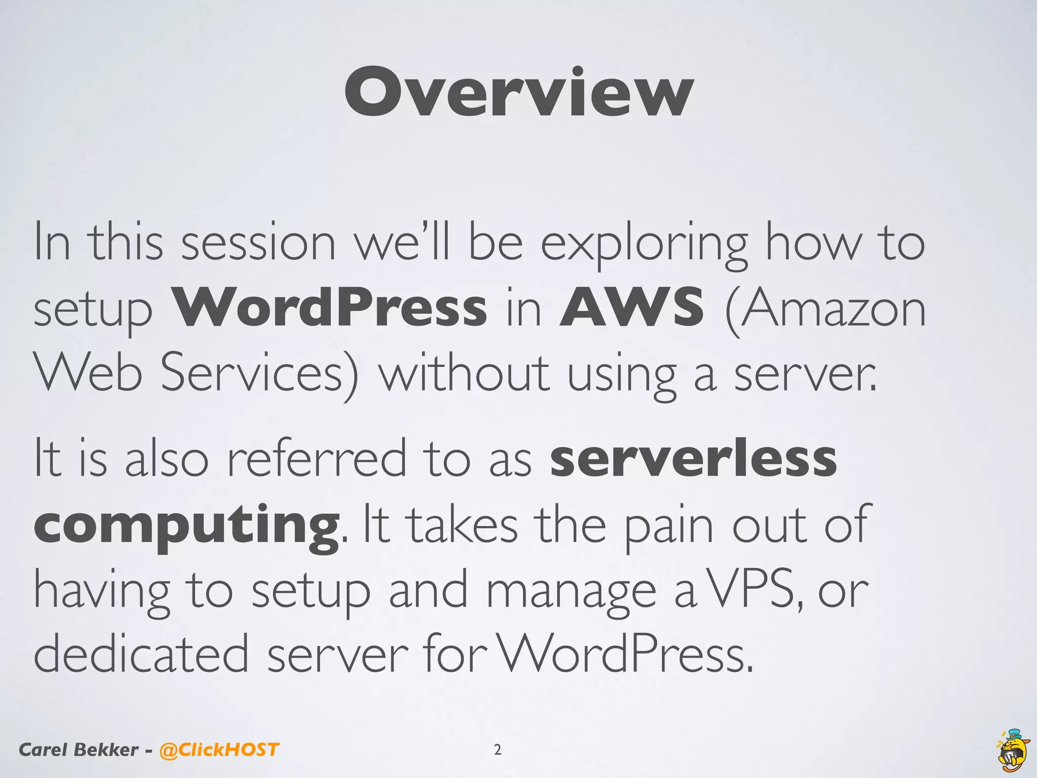 Carel Bekker - @ClickHOST
Overview
In this session we’ll be exploring how to
setup WordPress in AWS (Amazon
Web Services) without using a server.
It is also referred to as serverless
computing. It takes the pain out of
having to setup and manage aVPS, or
dedicated server for WordPress.
2
 