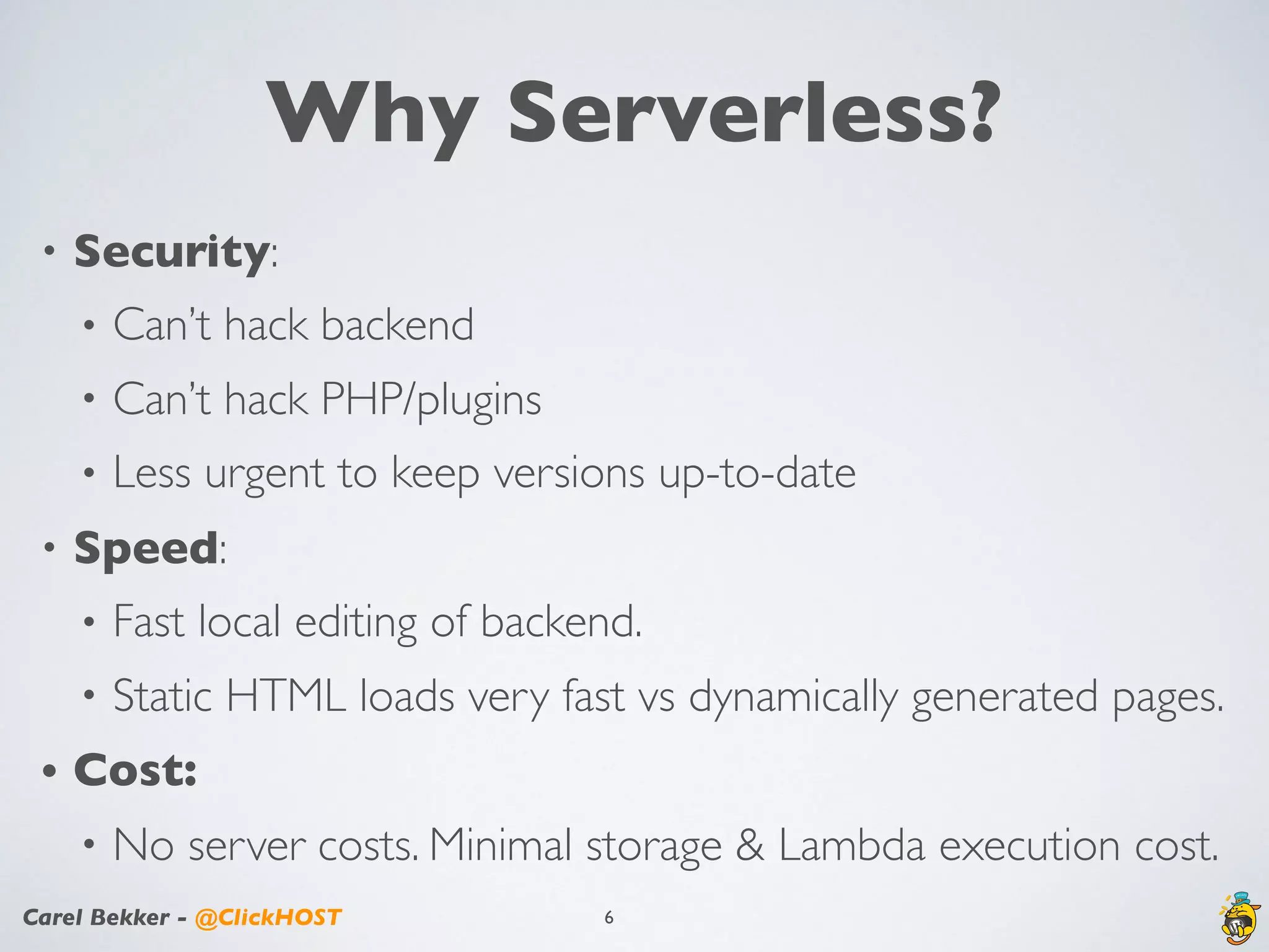 Carel Bekker - @ClickHOST
Why Serverless?
• Security:
• Can’t hack backend
• Can’t hack PHP/plugins
• Less urgent to keep versions up-to-date
• Speed:
• Fast local editing of backend.
• Static HTML loads very fast vs dynamically generated pages.
• Cost:
• No server costs. Minimal storage & Lambda execution cost.
6
 