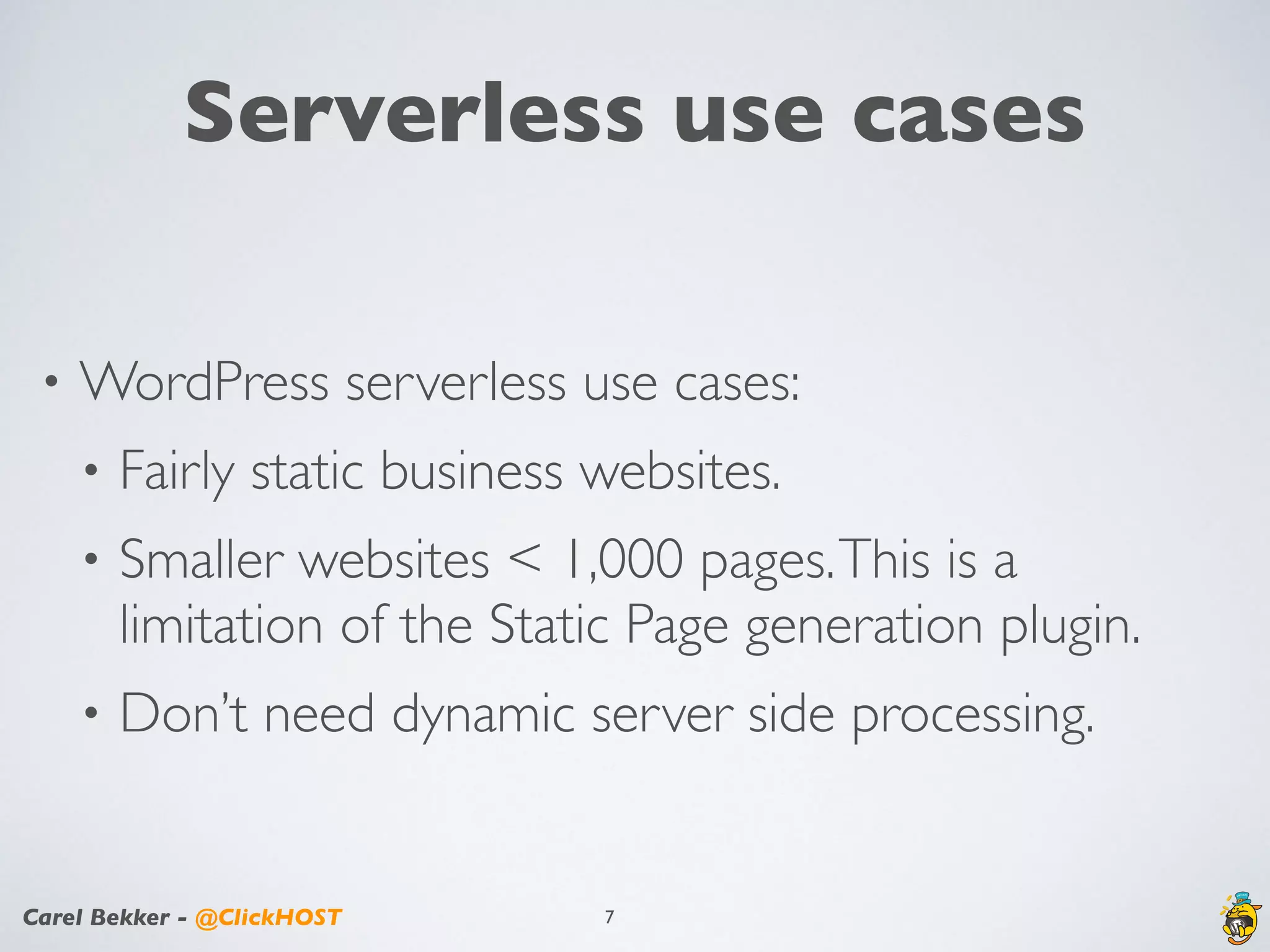 Carel Bekker - @ClickHOST
Serverless use cases
• WordPress serverless use cases:
• Fairly static business websites.
• Smaller websites < 1,000 pages.This is a
limitation of the Static Page generation plugin.
• Don’t need dynamic server side processing.
7
 