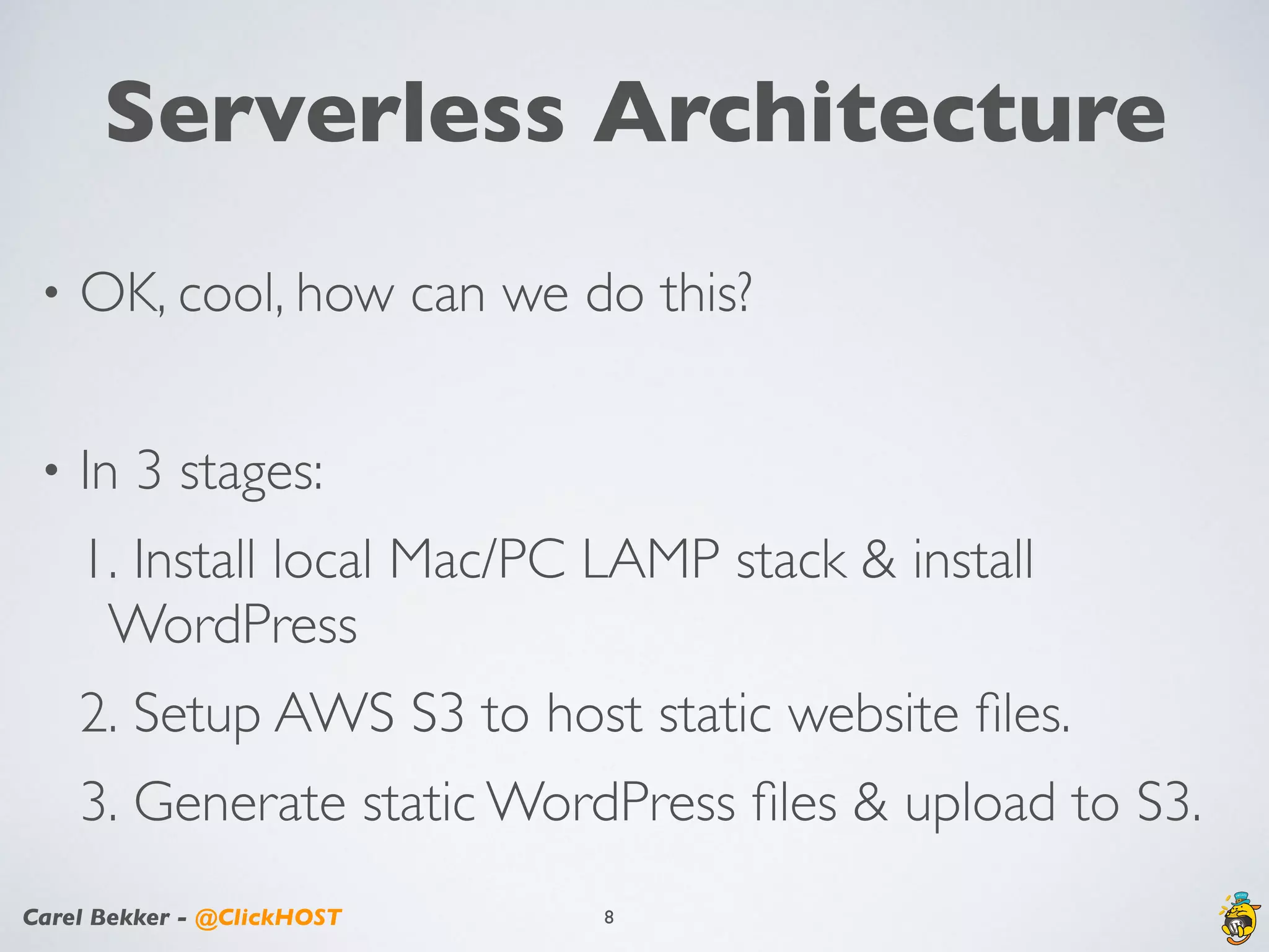 Carel Bekker - @ClickHOST
Serverless Architecture
• OK, cool, how can we do this?
• In 3 stages:
1. Install local Mac/PC LAMP stack & install
WordPress
2. Setup AWS S3 to host static website ﬁles.
3. Generate static WordPress ﬁles & upload to S3.
8
 